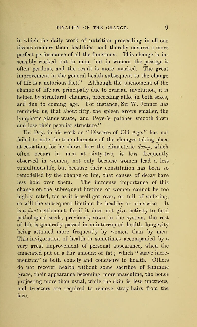 in which the daily work of nutrition proceeding in all our tissues renders them healthier, and thereby ensures a more perfect performance of all the functions. This change is in- sensibly worked oat in man, but in woman the passage is often perilous, and the result is more marked. The great improvement in the general health subsequent to the change of life is a notorious fact. Although the phenomena of the change of life are principally due to ovarian involution, it is helped by structural changes, proceeding alike in both sexes, and due to coming age. For instance, Sir W. Jenner has reminded us, that about fifty, the spleen grows smaller, the lymphatic glands waste, and Peyer's patches smooth down and lose their peculiar structure. Dr. Day, in his work on sc Diseases of Old Age, has not failed to note the true character of the changes taking place at cessation, for he shows how the climacteric decay, which often occurs in men at sixty-two, is less frequently observed in women, not only because women lead a less tumultuous life, but because their constitution has been so remodelled by the change of life, that causes of decay have less hold over them. The immense importance of this change on the subsequent lifetime of women cannot be too highly rated, for as it is well got ovei*, or full of suffering, so will the subsequent lifetime be healthy or otherwise. It is a final settlement, for if it does not give activity to fatal pathological seeds, previously sown in the system, the rest of life is generally passed in uninterrupted health, longevity being attained more frequently by women than by men. This invigoration of health is sometimes accompanied by a very great improvement of personal appearance, when the emaciated put on a fair amount of fat; which  suave incre- mentum is both comely and conducive to health. Others do not recover health, without some sacrifice of feminine grace, their appearance becoming more masculine, the bones projecting more than usual, while the skin is less unctuous, and tweezers are required to remove stray hairs from the face.