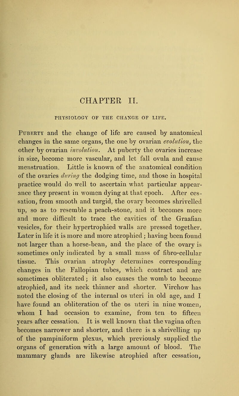 CHAPTER II. PHYSIOLOGY OF THE CHANGE OF LIFE. Puberty and the change of life are caused by anatomical changes in the same organs, the one by ovarian evolution, the other by ovarian involution. At puberty the ovaries increase in size, become more vascular, and let fall ovula and cause menstruation. Little is known of the anatomical condition of the ovaries during the dodging time, and those in hospital practice would do well to ascertain what particular appear- ance they present in women dying at that epoch. After ces- sation, from smooth and turgid, the ovary becomes shrivelled up, so as to resemble a peach-stone, and it becomes more and more difficult to trace the cavities of the Graafian vesicles, for their hypertrophied walls are pressed together. Later in life it is more and more atrophied; having been found not larger than a horse-bean, and the place of the ovary is sometimes only indicated by a small mass of fibro-cellular tissue. This ovarian atrophy determines corresponding changes in the Fallopian tubes, which contract and are sometimes obliterated; it also causes the womb to become atrophied, and its neck thinner and shorter. Virchow has noted the closing of the internal os uteri in old age, and I have found an obliteration of the os uteri in nine women, whom I had occasion to examine, from ten to fifteen years after cessation. It is well known that the vagina often becomes narrower and shorter, and there is a shrivelling up of the pampiniform plexus, which previously supplied the organs of generation with a large amount of blood. The mammary glands are likewise atrophied after cessation,