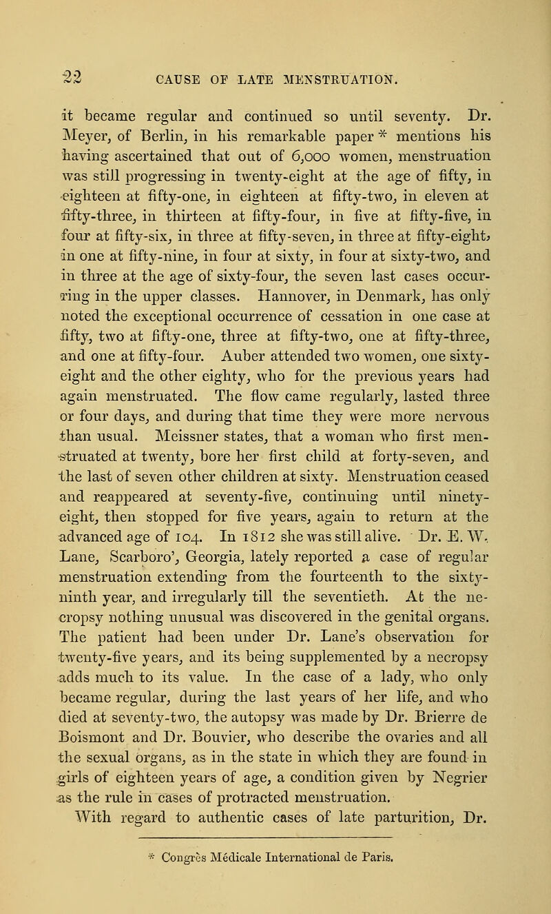 it became regular and continued so until seventy. Dr. Meyer, of Berlin, in his remarkable paper * mentions his having ascertained that out of 6;ooo women, menstruation was still progressing in twenty-eight at the age of fifty, in eighteen at fifty-one, in eighteen at fifty-two, in eleven at fifty-three, in thirteen at fifty-four, in five at fifty-five, in four at fifty-six, in three at fifty-seven, in three at fifty-eight* in one at fifty-nine, in four at sixty, in four at sixty-two, and in three at the age of sixty-four, the seven last cases occur- ring in the upper classes. Hannover, in Denmark, has only noted the exceptional occurrence of cessation in one case at fifty, two at fifty-one, three at fifty-two, one at fifty-three, and one at fifty-four. Auber attended two women, one sixty- eight and the other eighty, who for the previous years had again menstruated. The flow came regularly, lasted three or four days, and during that time they were more nervous than usual. Meissner states, that a woman who first men- struated at twenty, bore her first child at forty-seven, and the last of seven other children at sixty. Menstruation ceased and reappeared at seventy-five, continuing until ninety- eight, then stopped for five years, again to return at the advanced age of 104. In 1812 she was still alive. Dr. E. W, Lane, Scarboro', Georgia, lately reported a case of regular menstruation extending from the fourteenth to the sixty- ninth year, and irregularly till the seventieth. At the ne- cropsy nothing unusual was discovered in the genital organs. The patient had been under Dr. Lane's observation for twenty-five years, and its being supplemented by a necropsy adds much to its value. In the case of a lady, who only became regular, during the last years of her life, and who died at seventy-two, the autopsy was made by Dr. Brierre de Boismont and Dr. Bouvier, who describe the ovaries and all the sexual organs, as in the state in which they are found in girls of eighteen years of age, a condition given by Negrier as the rule in cases of protracted menstruation. With regard to authentic cases of late parturition, Dr. Congres Medicale International de Paris.