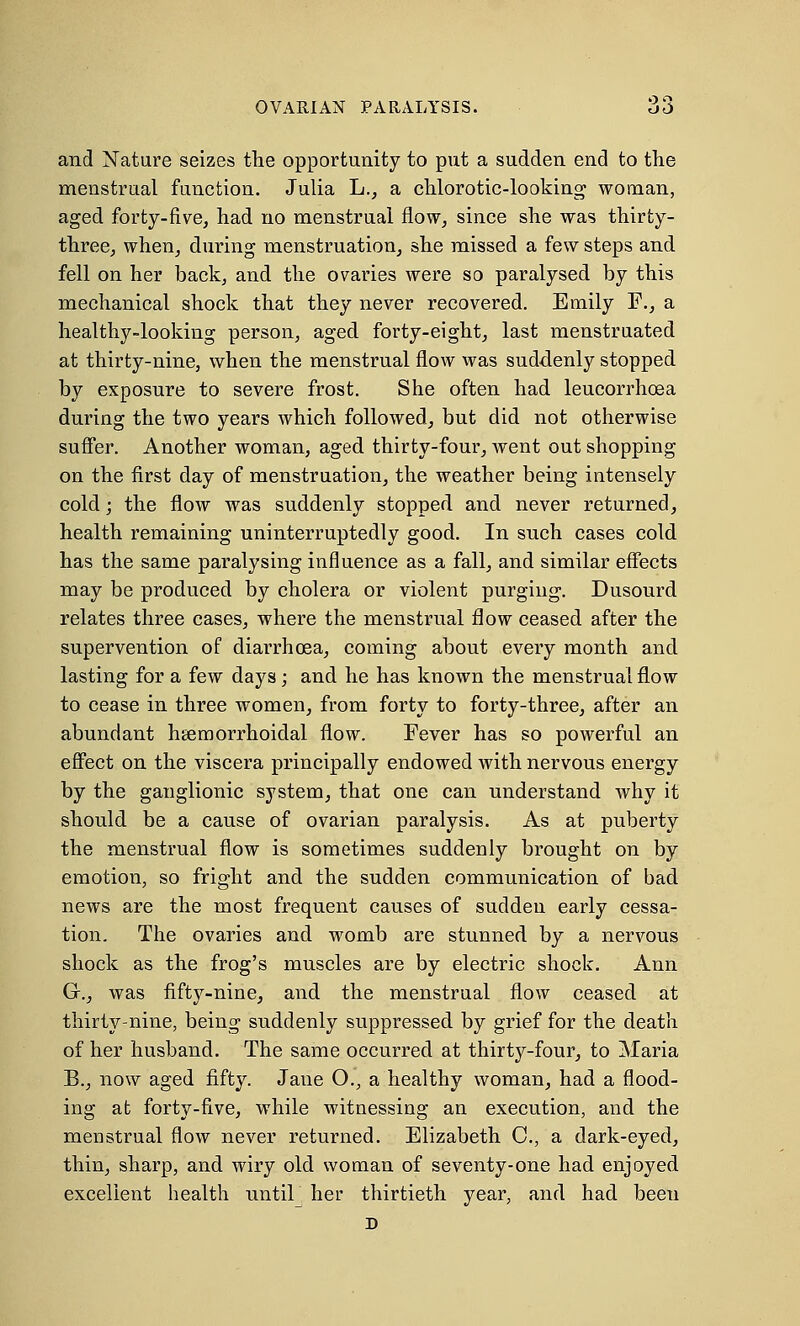 OVARIAN PARALYSIS. 3d and Nature seizes the opportunity to put a sudden end to the menstrual function. Julia L., a chlorotic-looking- woman, aged forty-five, had no menstrual flow, since she was thirty- three, when, during menstruation, she missed a few steps and fell on her back, and the ovaries were so paralysed by this mechanical shock that they never recovered. Emily F., a healthy-looking person, aged forty-eight, last menstruated at thirty-nine, when the menstrual flow was suddenly stopped by exposure to severe frost. She often had leucorrhcea during the two years which followed, but did not otherwise suffer. Another woman, aged thirty-four, went out shopping on the first day of menstruation, the weather being intensely cold; the flow was suddenly stopped and never returned, health remaining uninterruptedly good. In such cases cold has the same paralysing influence as a fall, and similar effects may be produced by cholera or violent purging. Dusourd relates three cases, where the menstrual flow ceased after the supervention of diarrhoea, coming about every month and lasting for a few days; and he has known the menstrual flow to cease in three women, from forty to forty-three, after an abundant hemorrhoidal flow. Fever has so powerful an effect on the viscera principally endowed with nervous energy by the ganglionic system, that one can understand why it should be a cause of ovarian paralysis. As at puberty the menstrual flow is sometimes suddenly brought on by emotion, so fright and the sudden communication of bad news are the most frequent causes of sudden early cessa- tion. The ovaries and womb are stunned by a nervous shock as the frog's muscles are by electric shock. Ann G-., was fifty-nine, and the menstrual flow ceased at thirty-nine, being suddenly suppressed by grief for the death of her husband. The same occurred at thirty-four, to Maria B., now aged fifty. Jane O., a healthy woman, had a flood- ing at forty-five, while witnessing an execution, and the menstrual flow never returned. Elizabeth C, a dark-eyed, thin, sharp, and wiry old woman of seventy-one had enjoyed excellent health until her thirtieth year, and had been D