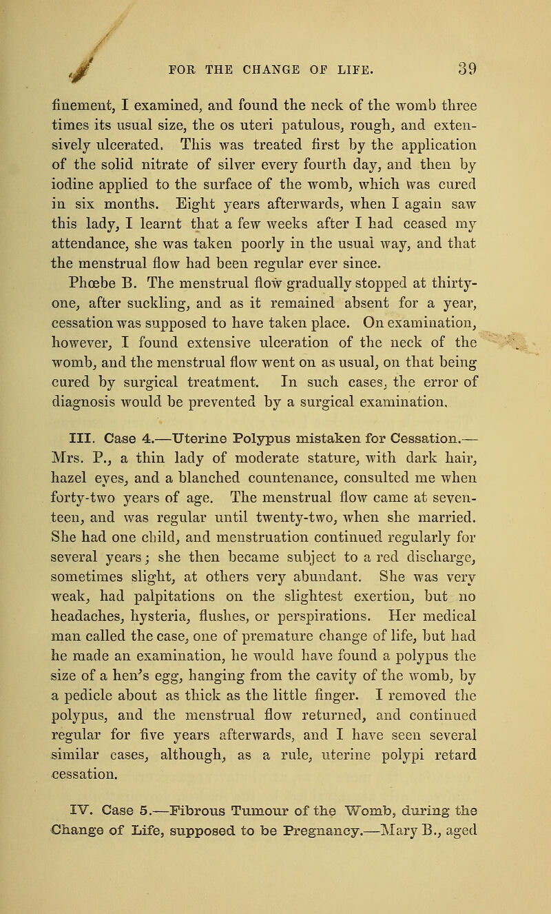 finement, I examined, and found the neck of the womb three times its usual size, the os uteri patulous, rough,, and exten- sively ulcerated. This was treated first by the application of the solid nitrate of silver every fourth day, and then by iodine applied to the surface of the womb, which was cured in six months. Eight years afterwards, when I again saw this lady, I learnt that a few weeks after I had ceased my attendance, she was taken poorly in the usual way, and that the menstrual flow had been regular ever since. Phoebe B. The menstrual flow gradually stopped at thirty- one, after suckling, and as it remained absent for a year, cessation was supposed to have taken place. On examination, however, I found extensive ulceration of the neck of the womb, and the menstrual flow went on as usual, on that being cured by surgical treatment. In such cases, the error of diagnosis would be prevented by a surgical examination, III. Case 4.—Uterine Polypus mistaken for Cessation.— Mrs. P., a thin lady of moderate stature, with dark hair, hazel eyes, and a blanched countenance, consulted me when forty-two years of age. The menstrual flow came at seven- teen, and was regular until twenty-two, when she married. She had one child, and menstruation continued regularly for several years; she then became subject to a red discharge, sometimes slight, at others very abundant. She was very weak, had palpitations on the slightest exertion, but no headaches, hysteria, flushes, or perspirations. Her medical man called the case, one of premature change of life, but had he made an examination, he would have found a polypus the size of a heir's egg, hanging from the cavity of the womb, by a pedicle about as thick as the little finger. I removed the polypus, and the menstrual flow returned, and continued regular for five years afterwards, and I have seen several similar cases, although, as a rule, uterine polypi retard cessation. IV. Case 5.—Fibrous Tumour of the Womb, during the Change of Life, supposed to be Pregnancy.—MaryB., aged