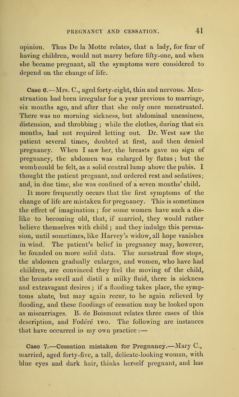 opinion. Thus De la Motte relates, that a lady, for fear of having children, would not marry before fifty-one, and when she became pregnant, all the symptoms were considered to depend on the change of life. Case 6.—Mrs. C, aged forty-eight, thin and nervous. Men- struation had been irregular for a year previous to marriage, six months ago, and after that she only once menstruated. There was no morning sickness, but abdominal uneasiness, distension, and throbbing; while the clothes, during that six months, had not required letting out. Dr. West saw the patient several times, doubted at first, and then denied pregnancy. When I saw her, the breasts gave no sign of pregnancy, the abdomen was enlarged by flatus ; but the womb could be felt, as a solid central lump above the pubis. I thought the patient pregnant, and ordered rest and sedatives; and, in due time, she was confined of a seven months' child. It more frequently occurs that the first symptoms of the change of life are mistaken for pregnancy. This is sometimes the effect of imagination; for some women have such a dis- like to becoming old, that, if married, they would rather believe themselves with child ; and they indulge this persua- sion, until sometimes, like Harvey's widow, all hope vanishes in wind. The patient's belief in pregnancy may, however, be founded on more solid data. The menstrual flow stops, the abdomen gradually enlarges, and women, who have had children, are convinced they feel the moving of the child, the breasts swell and distil a milky fluid, there is sickness and extravagant desires ; if a flooding takes place, the symp- toms abate, but may again recur, to be again relieved by flooding, and these floodings of cessation may be looked upon as miscarriages. B. de Boismont relates three cases of this description, and Fodere two. The following are instances that have occurred in my own practice :— Case 7.—Cessation mistaken for Pregnancy.—Mary C, married, aged forty-five, a tall, delicate-looking woman, with blue eyes and dark hair, thinks herself pregnant, and has