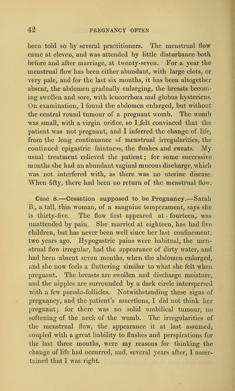 been told so by several practitioners. The menstrual flow came at eleven, and was attended by little disturbance both before and after marriage, at twenty-seven. For a year the menstrual flow has been either abundant, with large clots, or very pale, and for the last six months, it has been altogether absent, the abdomen gradually enlarging, the breasts becom- ing swollen and sore, with leucorrhcea and globus hystericus. On examination, I found the abdomen enlarged, but without the central round tumour of a pregnant womb. The womb was small, with a virgin orifice, so Iielt convinced that the patient was not pregnant, and I inferred the change of life, from the long continuance of menstrual irregularities, the continued epigastric faintness, the flushes and sweats. My usual treatment relieved the patient; for some successive months she had an abundant vaginal mucous discharge, which was not interfered with, as there was no uterine disease. When fifty, there had been no return of the menstrual flow. Case 8.—Cessation supposed to be Pregnancy.—Sarah B., a tall, thin woman, of a sanguine temperament, says she is thirty-five. The flow first appeared at . fourteen, was unattended by pain. She married at eighteen, has had five children, but has never been well since her last confinement, two years ago. Hypogastric pains were habitual, the men- strual flow irregular, had the appearance of dirty water, and had been absent seven months, when the abdomen enlarged, and she now feels a fluttering similar to what she felt when pregnant. The breasts are swollen and discharge moisture, and the nipples are surrounded by a dark circle interspersed with a few pseudo-follicles. Notwithstanding these signs of pregnancy, and the patient's assertions, I did not think her pregnant; for there was no solid umbilical tumour, no softening- of the neck of the womb. The irregularities of the menstrual flow, the appearance it at last assumed, coupled with a great liability to flushes and perspirations for the last three months, were my reasons for thinking the change of life had occurred, and, several years after, I ascer- tained that I was right.