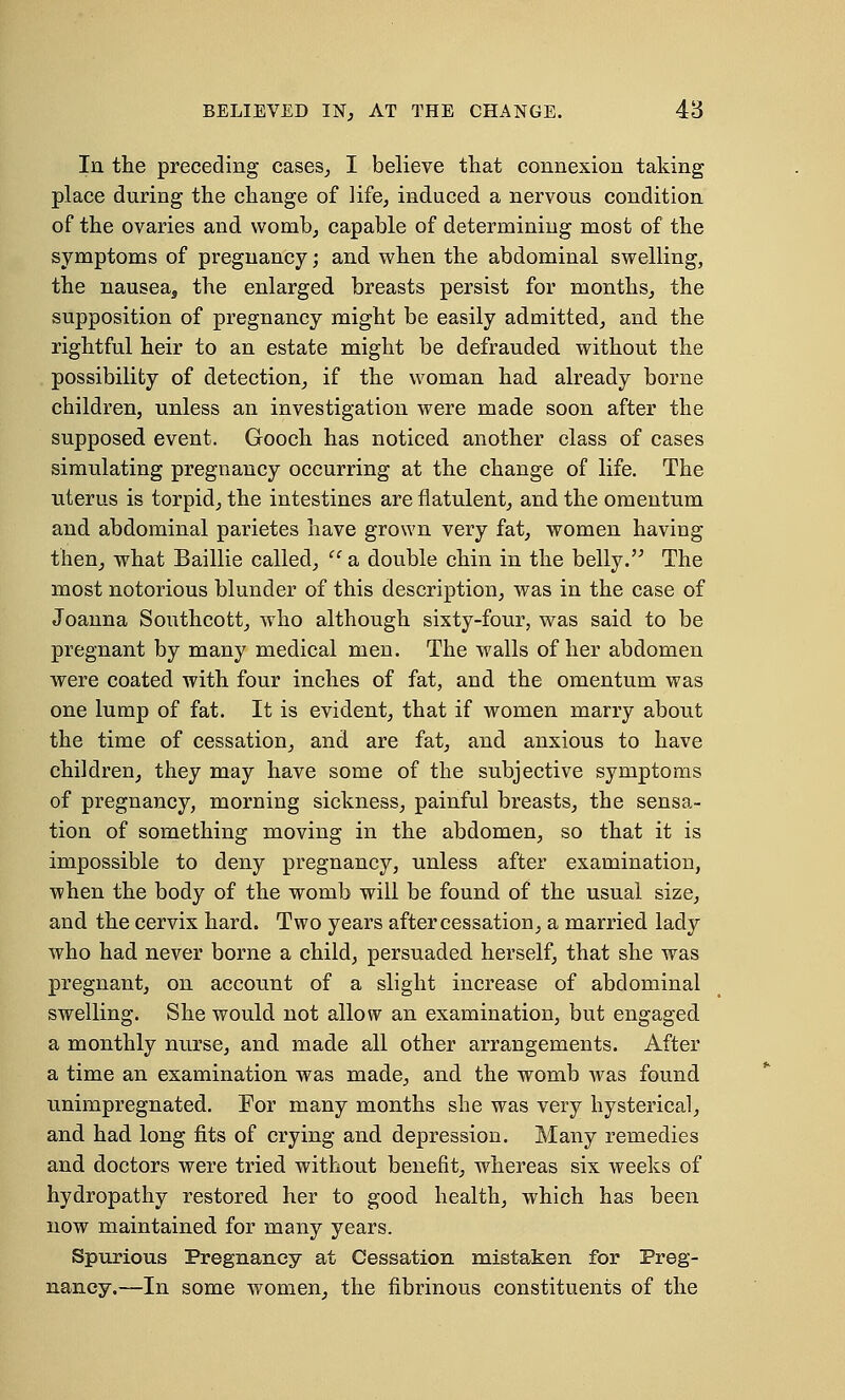 In the preceding cases, I believe that connexion taking place during the change of life, induced a nervous condition of the ovaries and womb, capable of determining most of the symptoms of pregnancy; and when the abdominal swelling, the nausea, the enlarged breasts persist for months, the supposition of pregnancy might be easily admitted, and the rightful heir to an estate might be defrauded without the possibility of detection, if the woman had already borne children, unless an investigation were made soon after the supposed event. Gooch has noticed another class of cases simulating pregnancy occurring at the change of life. The uterus is torpid, the intestines are flatulent, and the omentum and abdominal parietes have grown very fat, women having then, what Baillie called, i( a double chin in the belly. The most notorious blunder of this description, was in the case of Joanna Southcott, who although sixty-four, was said to be pregnant by many medical men. The walls of her abdomen were coated with four inches of fat, and the omentum was one lump of fat. It is evident, that if women marry about the time of cessation, and are fat, and anxious to have children, they may have some of the subjective symptoms of pregnancy, morning sickness, painful breasts, the sensa- tion of something moving in the abdomen, so that it is impossible to deny pregnancy, unless after examination, when the body of the womb will be found of the usual size, and the cervix hard. Two years after cessation, a married lady who had never borne a child, persuaded herself, that she was pregnant, on account of a slight increase of abdominal swelling. She would not allow an examination, but engaged a monthly nurse, and made all other arrangements. After a time an examination was made, and the womb was found unimpregnated. For many months she was very hysterical, and had long fits of crying and depression. Many remedies and doctors were tried without benefit, whereas six weeks of hydropathy restored her to good health, which has been now maintained for many years. Spurious Pregnancy at Cessation mistaken for Preg- nancy.—In some women, the fibrinous constituents of the