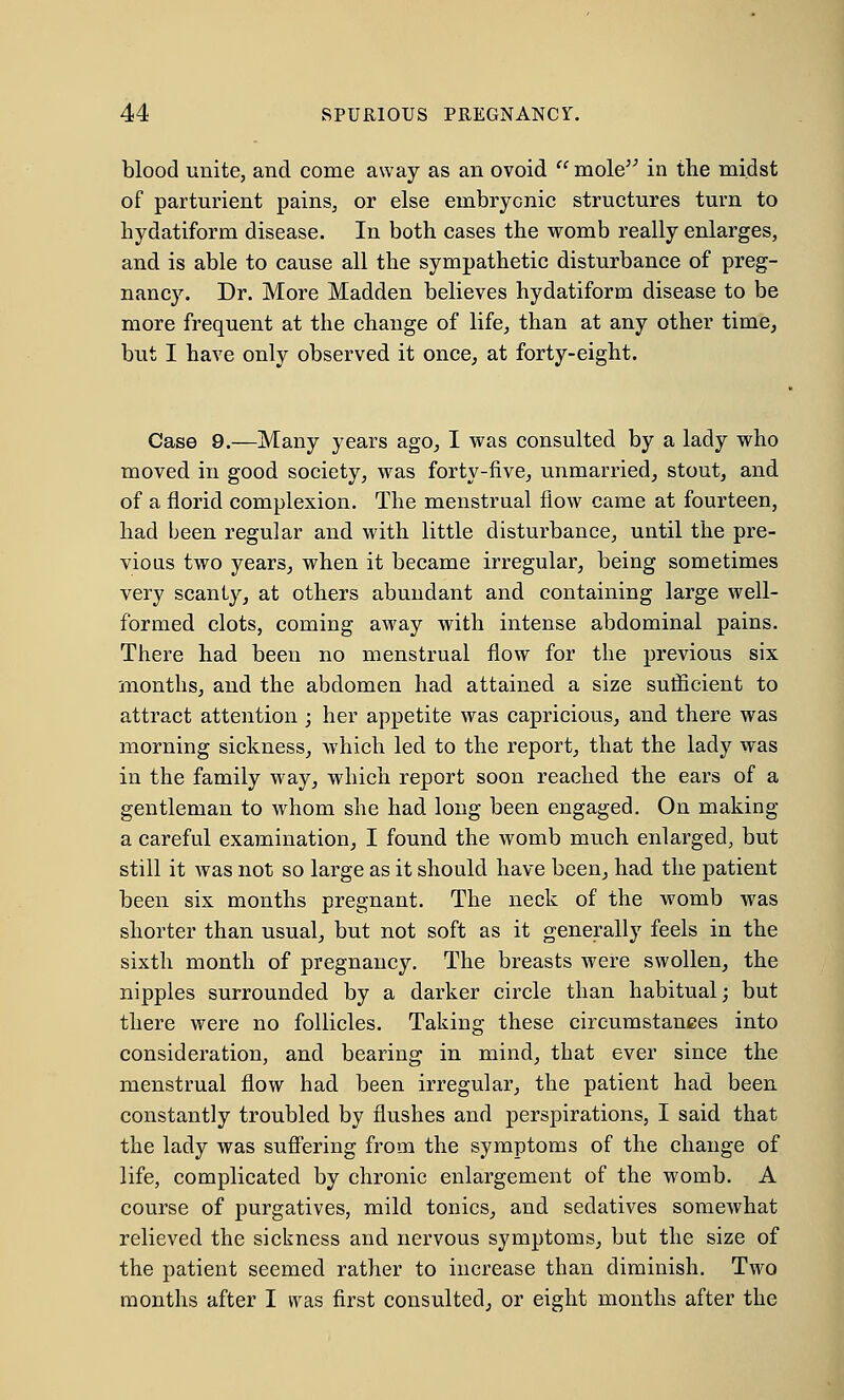 blood unite, and come away as an ovoid mole in the midst of parturient pains, or else embryonic structures turn to liydatiform disease. In both cases the womb really enlarges, and is able to cause all the sympathetic disturbance of preg- nancy. Dr. More Madden believes hydatiform disease to be more frequent at the change of life, than at any other time, but I have only observed it once, at forty-eight. Case 9.—Many years ago, I was consulted by a lady who moved in good society, was forty-five, unmarried, stout, and of a florid complexion. The menstrual flow came at fourteen, had been regular and with little disturbance, until the pre- vious two years, when it became irregular, being sometimes very scanty, at others abundant and containing large well- formed clots, coming away with intense abdominal pains. There had been no menstrual flow for the previous six months, and the abdomen had attained a size sufficient to attract attention ; her appetite was capricious, and there was morning sickness, which led to the report, that the lady was in the family way, which report soon reached the ears of a gentleman to whom she had long been engaged. On making a careful examination, I found the womb much enlarged, but still it was not so large as it should have been, had the patient been six months pregnant. The neck of the womb was shorter than usual, but not soft as it generally feels in the sixth month of pregnancy. The breasts were swollen, the nipples surrounded by a darker circle than habitual; but there were no follicles. Taking these circumstances into consideration, and bearing in mind, that ever since the menstrual flow had been irregular, the patient had been constantly troubled by flushes and perspirations, I said that the lady was suffering from the symptoms of the change of life, complicated by chronic enlargement of the womb. A course of purgatives, mild tonics, and sedatives somewhat relieved the sickness and nervous symptoms, but the size of the patient seemed rather to increase than diminish. Two months after I was first consulted, or eight months after the