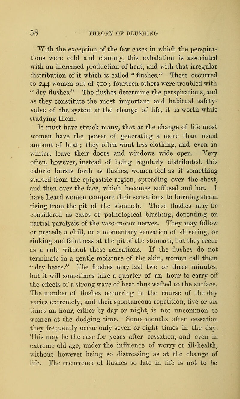 With, the exception of the few cases in which the perspira- tions were cold and clammy, this exhalation is associated with an increased production of heat, and with that irregular distribution of it which is called  flushes. These occurred to 244 women out of 500; fourteen others were troubled with il dry flushes. The flushes determine the perspirations, and as they constitute the most important and habitual safety- valve of the system at the change of life, it is worth while studying them. It must have struck many, that at the change of life most women have the power of generating a more than usual amount of heat; they often want less clothing, and even in winter, leave their doors and windows wide open. Very often, however, instead of being regularly distributed, this caloric bursts forth as flushes, women feel as if something started from the epigastric region, spreading over the chest, and then over the face, which becomes suffused and hot. I have heard women compare their sensations to burning steam rising from the pit of the stomach. These flushes may be considered as cases of pathological blushing, depending on partial paralysis of the vaso-motor nerves. They may follow or precede a chill, or a momentary sensation of shivering, or sinking and faintness at the pit of the stomach, but they recur as a rule without these sensations. If the flushes do not terminate in a gentle moisture of the skin, women call them <e dry heats. The flushes may last two or three minutes, but it will sometimes take a quarter of an hour to carry off the effects of a strong wave of heat thus wafted to the surface. The number of flushes occurring in the course of the day varies extremely, and their spontaneous repetition, five or six times an hour, either by day or night, is not uncommon to women at the dodging time. Some months after cessation they frequently occur only seven or eight times in the day. This may be the case for years after cessation, and even in extreme old age, under the influence of worry or ill-health, Avithout however being so distressing as at the change of life. The recurrence of flushes so late in life is not to be