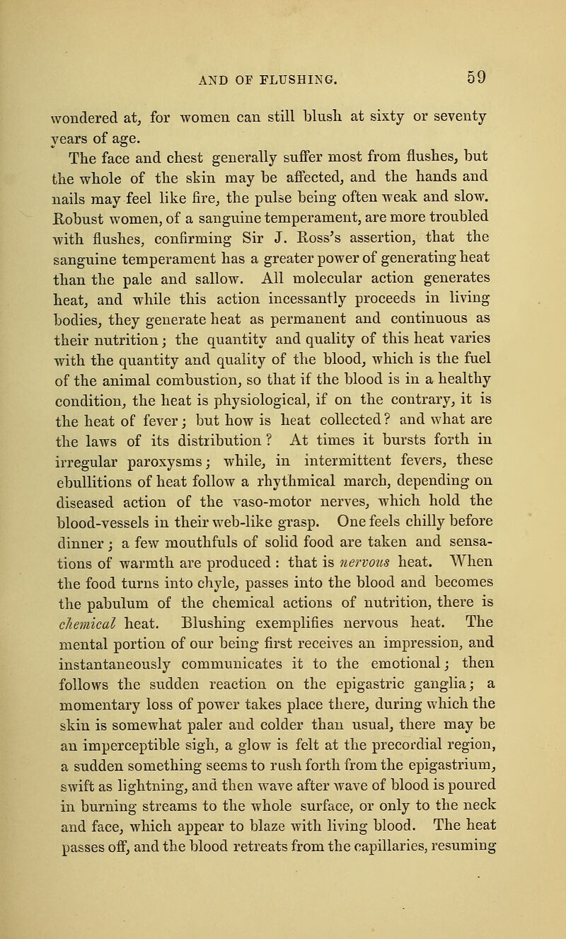 wondered at, for women can still blush at sixty or seventy- years of age. The face and chest generally suffer most from flushes, but the whole of the skin may be affected, and the hands and nails may feel like fire, the pulse being often weak and slow. Robust women, of a sanguine temperament, are more troubled with flushes, confirming Sir J. Ross's assertion, that the sanguine temperament has a greater power of generating heat than the pale and sallow. All molecular action generates heat, and while this action incessantly proceeds in living bodies, they generate heat as permanent and continuous as their nutrition; the quantity and quality of this heat varies with the quantity and quality of the blood, which is the fuel of the animal combustion, so that if the blood is in a healthy condition, the heat is physiological, if on the contrary, it is the heat of fever; but how is heat collected ? and what are the laws of its distribution ? At times it bursts forth in irregular paroxysms; while, in intermittent fevers, these ebullitions of heat follow a rhythmical march, depending on diseased action of the vaso-motor nerves, which hold the blood-vessels in their web-like grasp. One feels chilly before dinner; a few mouthfuls of solid food are taken and sensa- tions of warmth are produced : that is nervous heat. When the food turns into chyle, passes into the blood and becomes the pabulum of the chemical actions of nutrition, there is chemical heat. Blushing exemplifies nervous heat. The mental portion of our being first receives an impression, and instantaneously communicates it to the emotional; then follows the sudden reaction on the epigastric ganglia; a momentary loss of power takes place there, during which the skin is somewhat paler and colder than usual, there may be an imperceptible sigh, a glow is felt at the precordial region, a sudden something seems to rush forth from the epigastrium, swift as lightning, and then wave after wave of blood is poured in burning streams to the whole surface, or only to the neck and face, which appear to blaze with living blood. The heat passes off, and the blood retreats from the capillaries, resuming