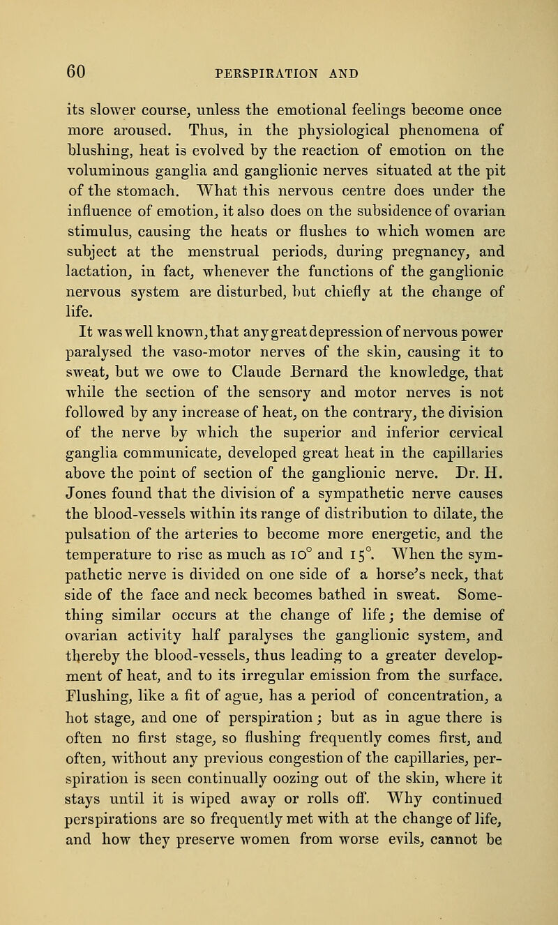 its slower course, unless the emotional feelings become once more aroused. Thus, in the physiological phenomena of blushing, heat is evolved by the reaction of emotion on the voluminous ganglia and ganglionic nerves situated at the pit of the stomach. What this nervous centre does under the influence of emotion, it also does on the subsidence of ovarian stimulus, causing the heats or flushes to which women are subject at the menstrual periods, during pregnancy, and lactation, in fact, whenever the functions of the ganglionic nervous system are disturbed, but chiefly at the change of life. It was well known, that any great depression of nervous power paralysed the vaso-motor nerves of the skin, causing it to sweat, but we owe to Claude Bernard the knowledge, that while the section of the sensory and motor nerves is not followed by any increase of heat, on the contrary, the division of the nerve by which the superior and inferior cervical ganglia communicate, developed great heat in the capillaries above the point of section of the ganglionic nerve. Dr. H. Jones found that the division of a sympathetic nerve causes the blood-vessels within its range of distribution to dilate, the pulsation of the arteries to become more energetic, and the temperature to rise as much as io° and 150. When the sym- pathetic nerve is divided on one side of a horse's neck, that side of the face and neck becomes bathed in sweat. Some- thing similar occurs at the change of life; the demise of ovarian activity half paralyses the ganglionic system, and thereby the blood-vessels, thus leading to a greater develop- ment of heat, and to its irregular emission from the surface. Flushing, like a fit of ague, has a period of concentration, a hot stage, and one of perspiration; but as in ague there is often no first stage, so flushing frequently comes first, and often, without any previous congestion of the capillaries, per- spiration is seen continually oozing out of the skin, where it stays until it is wiped away or rolls off. Why continued perspirations are so frequently met with at the change of life, and how they preserve women from worse evils, cannot be