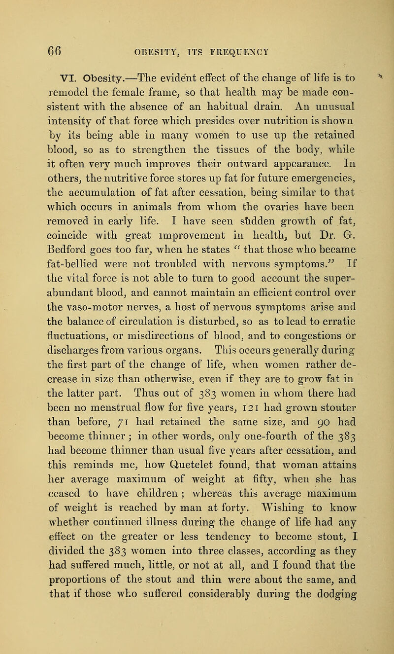 C6 OBESITY, ITS FREQUENCY VI. Obesity.—The evident effect of the change of life is to remodel the female frame, so that health may be made con- sistent with the absence of an habitual drain. An unusual intensity of that force which presides over nutrition is shown by its being able in many women to use up the retained blood, so as to strengthen the tissues of the body, while it often very much improves their outward appearance. In others, the nutritive force stores up fat for future emergencies, the accumulation of fat after cessation, being similar to that which occurs in animals from whom the ovaries have been removed in early life. I have seen sudden growth of fat, coincide with great improvement in health, but Dr. G. Bedford goes too far, when he states fC that those who became fat-bellied were not troubled with nervous symptoms. If the vital force is not able to turn to good account the super- abundant blood, and cannot maintain an efficient control over the vaso-motor nerves, a host of nervous symptoms arise and the balance of circulation is disturbed, so as to lead to erratic fluctuations, or misdirections of blood, and to congestions or discharges from various organs. This occurs generally during the first part of the change of life, when women rather de- crease in size than otherwise, even if they are to grow fat in the latter part. Thus out of 383 women in whom there had been no menstrual flow for five years, 121 had grown stouter than before, 71 had retained the same size, and 90 had become thinner; in other words, only one-fourth of the 383 had become thinner than usual five years after cessation, and this reminds me, how Quetelet found, that woman attains her average maximum of weight at fifty, when she has ceased to have children ; whereas this average maximum of weight is reached by man at forty. Wishing to know whether continued illness during the change of life had any effect on the greater or less tendency to become stout, I divided the 383 women into three classes, according as they had suffered much, little, or not at all, and I found that the proportions of the stout and thin were about the same, and that if those who suffered considerably during the dodging