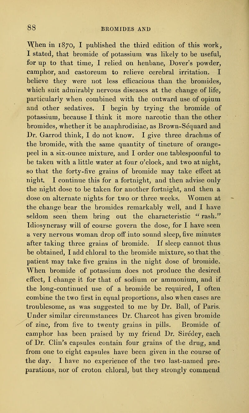 WJien in 1870, I published the third edition of this work, I stated, that bromide of potassium was likely to be useful, for up to that time, I relied on henbane, Dover's powder, camphor, and castoreum to relieve cerebral irritation. I believe they were not less efficacious than the bromides, which suit admirably nervous diseases at the change of life, particularly when combined with the outward use of opium and other sedatives. I begin by trying the bromide of potassium, because I think it more narcotic than the other bromides, whether it be anaphrodisiac, as Brown-Sequard and Dr. Garrod think, I do not know. I give three drachms of the bromide, with the same quantity of tincture of orange- peel in a six-ounce mixture, and I order one tablespoonful to be taken with a little water at four o'clock, and two at night, so that the forty-five grains of bromide may take effect at night. I continue this for a fortnight, and then advise only the night dose to be taken for another fortnight, and then a dose on alternate nights for two or three weeks. Women at the change bear the bromides remarkably well, and I have seldom seen them bring out the characteristic  rash. Idiosyncrasy will of course govern the dose, for I have seen a very nervous woman drop off into sound sleep, five minutes after taking three grains of bromide. If sleep cannot thus be obtained, I add chloral to the bromide mixture, so that the patient may take five grains in the night dose of bromide. When bromide of potassium does not produce the desired effect, I change it for that of sodium or ammonium, and if the long-continued use of a bromide be required, I often combine the two first in equal proportions, also when cases are troublesome, as was suggested to me by Dr. Ball, of Paris. Under similar circumstances Dr. Charcot has given bromide of zinc, from five to twenty grains in pills. Bromide of camphor has been praised by my friend Dr. Siredey, each of Dr. Clin's capsules contain four grains of the drug, and from one to eight capsules have been given in the course of the day. I have no experience of the two last-named pre- parations, nor of croton chloral, but they strongly commend