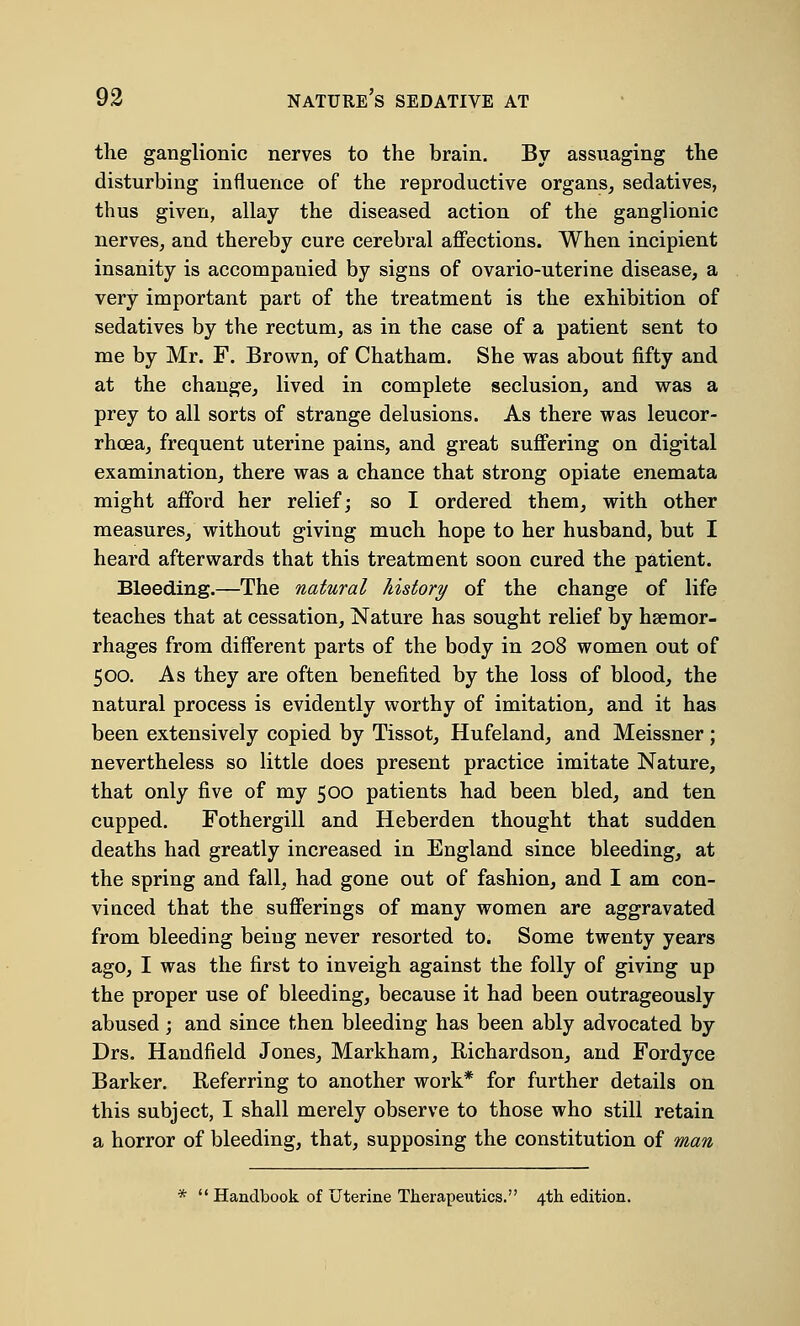 the ganglionic nerves to the brain. By assuaging the disturbing influence of the reproductive organs, sedatives, thus given, allay the diseased action of the ganglionic nerves, and thereby cure cerebral affections. When incipient insanity is accompanied by signs of ovario-uterine disease, a very important part of the treatment is the exhibition of sedatives by the rectum, as in the case of a patient sent to me by Mr. F. Brown, of Chatham. She was about fifty and at the change, lived in complete seclusion, and was a prey to all sorts of strange delusions. As there was leucor- rhcea, frequent uterine pains, and great suffering on digital examination, there was a chance that strong opiate enemata might afford her relief; so I ordered them, with other measures, without giving much hope to her husband, but I heard afterwards that this treatment soon cured the patient. Bleeding.—The natural history of the change of life teaches that at cessation, Nature has sought relief by haemor- rhages from different parts of the body in 208 women out of 500. As they are often benefited by the loss of blood, the natural process is evidently worthy of imitation, and it has been extensively copied by Tissot, Hufeland, and Meissner ; nevertheless so little does present practice imitate Nature, that only five of my 500 patients had been bled, and ten cupped. Fothergill and Heberden thought that sudden deaths had greatly increased in England since bleeding, at the spring and fall, had gone out of fashion, and I am con- vinced that the sufferings of many women are aggravated from bleeding being never resorted to. Some twenty years ago, I was the first to inveigh against the folly of giving up the proper use of bleeding, because it had been outrageously abused; and since then bleeding has been ably advocated by Drs. Handfield Jones, Markham, Richardson, and Fordyce Barker. Referring to another work* for further details on this subject, I shall merely observe to those who still retain a horror of bleeding, that, supposing the constitution of man * Handbook of Uterine Therapeutics. 4th edition.