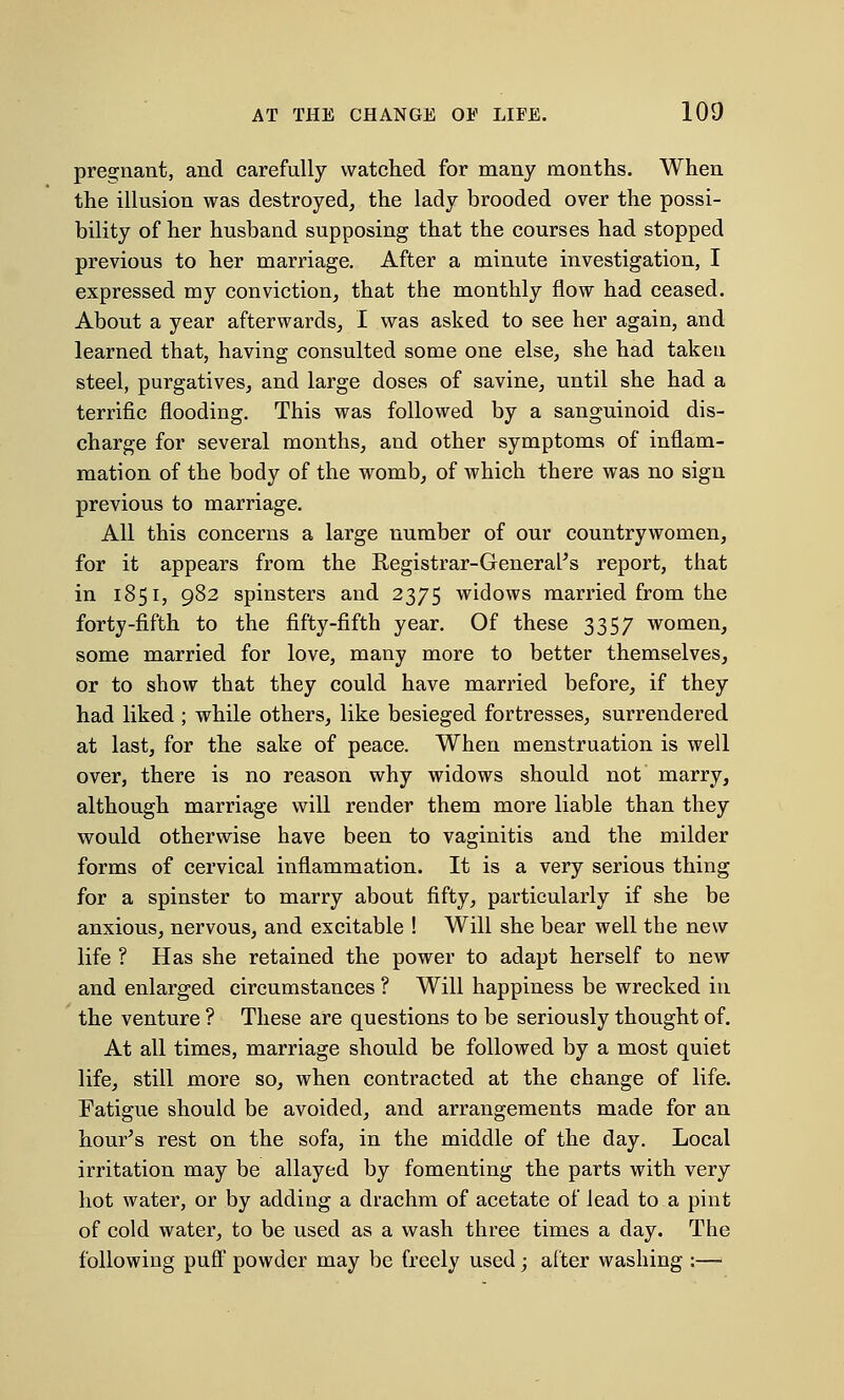 pregnant, and carefully watched for many months. When the illusion was destroyed, the lady brooded over the possi- bility of her husband supposing that the courses had stopped previous to her marriage. After a minute investigation, I expressed my conviction, that the monthly flow had ceased. About a year afterwards, I was asked to see her again, and learned that, having consulted some one else, she had taken steel, purgatives, and large doses of savine, until she had a terrific flooding. This was followed by a sanguinoid dis- charge for several months, and other symptoms of inflam- mation of the body of the womb, of which there was no sign previous to marriage. All this concerns a large number of our countrywomen, for it appears from the Registrar-General's report, that in 1851, 982 spinsters and 2375 widows married from the forty-fifth to the fifty-fifth year. Of these 3357 women, some married for love, many more to better themselves, or to show that they could have married before, if they had liked ; while others, like besieged fortresses, surrendered at last, for the sake of peace. When menstruation is well over, there is no reason why widows should not marry, although marriage will render them more liable than they would otherwise have been to vaginitis and the milder forms of cervical inflammation. It is a very serious thing for a spinster to marry about fifty, particularly if she be anxious, nervous, and excitable ! Will she bear well the new life ? Has she retained the power to adapt herself to new and enlarged circumstances ? Will happiness be wrecked in the venture ? These are questions to be seriously thought of. At all times, marriage should be followed by a most quiet life, still more so, when contracted at the change of life. Fatigue should be avoided, and arrangements made for an hour's rest on the sofa, in the middle of the day. Local irritation may be allayed by fomenting the parts with very hot water, or by adding a drachm of acetate of lead to a pint of cold water, to be used as a wash three times a day. The following puff powder may be freely used; after washing :—>