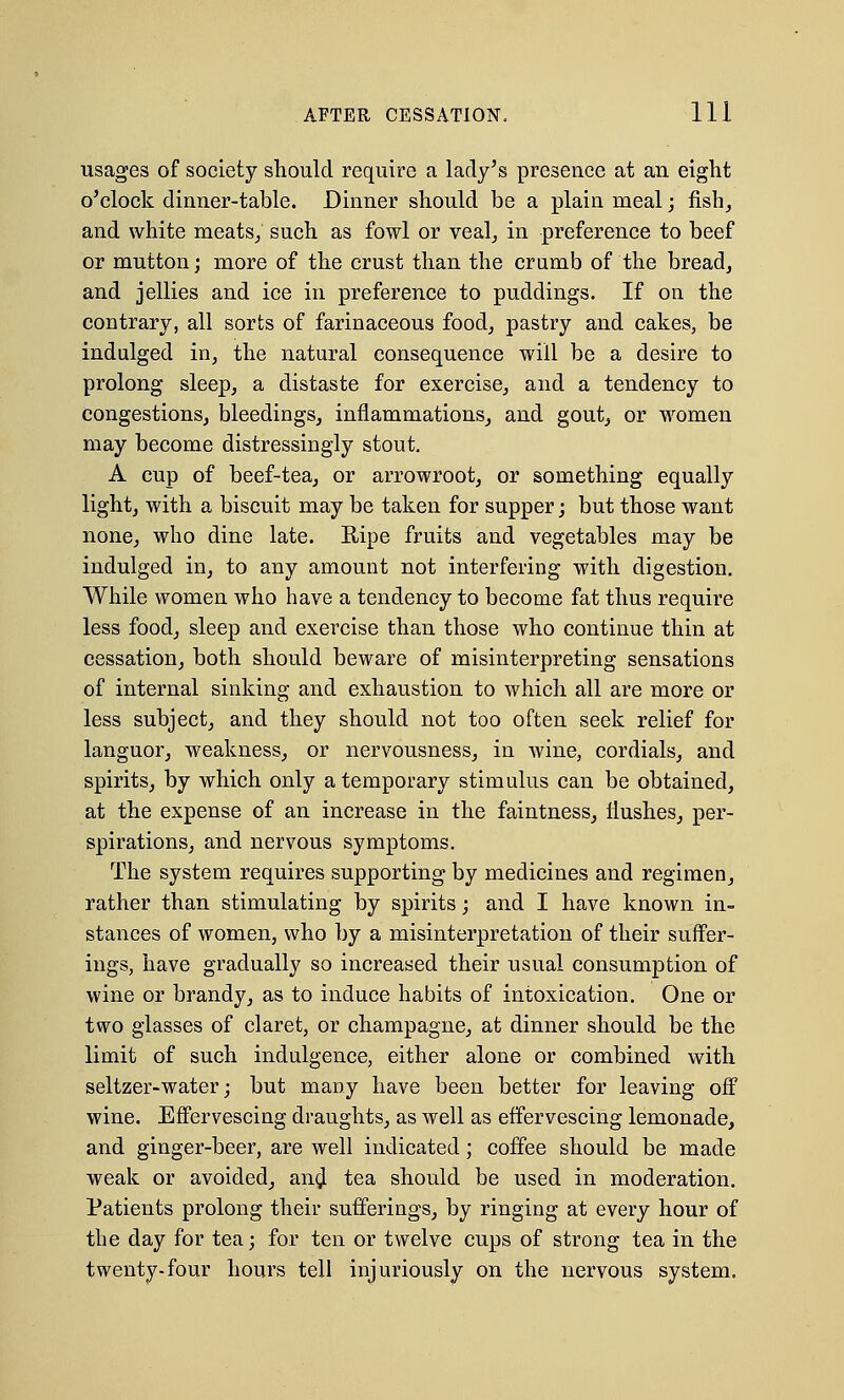 usages of society should require a lady's presence at an eight o'clock dinner-table. Dinner should be a plain meal; fish, and white meats; such as fowl or veal, in preference to beef or mutton; more of the crust than the crumb of the bread, and jellies and ice in preference to puddings. If on the contrary, all sorts of farinaceous food, pastry and cakes, be indulged in, the natural consequence will be a desire to prolong sleep, a distaste for exercise, and a tendency to congestions, bleedings, inflammations, and gout, or women may become distressingly stout. A cup of beef-tea, or arrowroot, or something equally light, with a biscuit may be taken for supper; but those want none, who dine late. Ripe fruits and vegetables may be indulged in, to any amount not interfering with digestion. While women who have a tendency to become fat thus require less food, sleep and exercise than those who continue thin at cessation, both should beware of misinterpreting sensations of internal sinking and exhaustion to which all are more or less subject, and they should not too often seek relief for languor, weakness, or nervousness, in wine, cordials, and spirits, by which only a temporary stimulus can be obtained, at the expense of an increase in the faintness, flushes, per- spirations, and nervous symptoms. The system requires supporting by medicines and regimen, rather than stimulating by spirits; and I have known in- stances of women, who by a misinterpretation of their suffer- ings, have gradually so increased their usual consumption of wine or brandy, as to induce habits of intoxication. One or two glasses of claret, or champagne, at dinner should be the limit of such indulgence, either alone or combined with seltzer-water j but many have been better for leaving off wine. Effervescing draughts, as well as effervescing lemonade, and ginger-beer, are well indicated; coffee should be made weak or avoided, an$ tea should be used in moderation. Patients prolong their sufferings, by ringing at every hour of the day for tea; for ten or twelve cups of strong tea in the twenty-four hours tell injuriously on the nervous system.