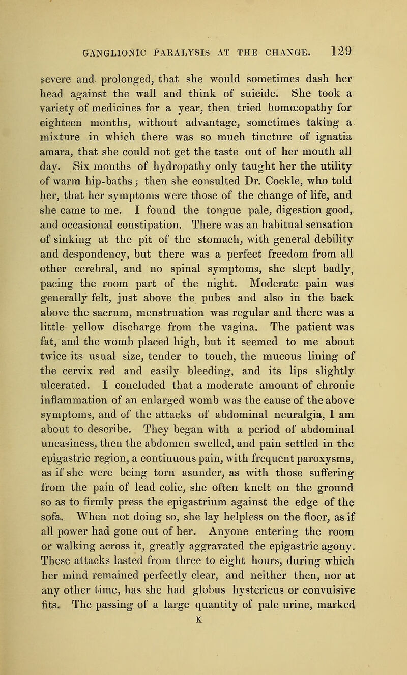 ?evere and. prolonged, that she would sometimes dash her head against the wall and think of suicide. She took a variety of medicines for a year, then tried homoeopathy for eighteen months, without advantage, sometimes taking a mixture in which there was so much tincture of ignatia amara, that she could not get the taste out of her mouth all day. Six months of hydropathy only taught her the utility of warm hip-baths; then she consulted Dr. Cockle, who told her, that her symptoms were those of the change of life, and she came to me. I found the tongue pale, digestion good, and occasional constipation. There was an habitual sensation of sinking at the pit of the stomach, with general debility and despondency, but there was a perfect freedom from all other cerebral, and no spinal symptoms, she slept badly, pacing the room part of the night. Moderate pain was generally felt, just above the pubes and also in the back above the sacrum, menstruation was regular and there was a little yellow discharge from the vagina. The patient was fat, and the womb placed high, but it seemed to me about twice its usual size, tender to touch, the mucous lining of the cervix red and easily bleeding, and its lips slightly ulcerated. I concluded that a moderate amount of chronic inflammation of an enlarged womb was the cause of the above symptoms, and of the attacks of abdominal neuralgia, I am about to describe. They began with a period of abdominal uneasiness, then the abdomen swelled, and pain settled in the epigastric region, a continuous pain, with frequent paroxysms, as if she were being torn asunder, as with those suffering from the pain of lead colic, she often knelt on the ground so as to firmly press the epigastrium against the edge of the sofa. When not doing so, she lay helpless on the floor, as if all power had gone out of her. Anyone entering the room or walking across it, greatly aggravated the epigastric agony. These attacks lasted from three to eight hours, during which her mind remained perfectly clear, and neither then, nor at any other time, has she had globus hystericus or convulsive fits. The passing of a large quantity of pale urine, marked K