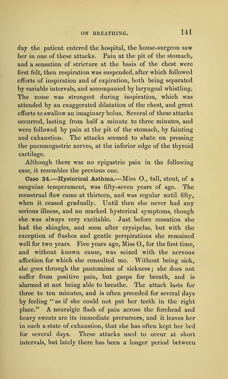 ON BREATHING. day the patient entered the hospital, the house-surgeon saw her in one of these attacks. Pain at the pit of the stomach, and a sensation of stricture at the basis of the chest were first felt, then respiration was suspended, after which followed efforts of inspiration and of expiration, both being separated by variable intervals, and accompanied by laryngeal whistling. The noise was strongest during inspiration, which was attended by an exaggerated dilatation of the chest, and great efforts to swallow an imaginary bolus. Several of these attacks occurred, lasting from half a minute to three minutes, and were followed by pain at the pit of the stomach, by fainting and exhaustion. The attacks seemed to abate on pressing the pneumogastric nerves, at the inferior edge of the thyroid cartilage. Although there was no epigastric pain in the following case, it resembles the previous one. Case 24.—Hysterical Asthma.—Miss O., tall, stout, of a sanguine temperament, was fifty-seven years of age. The menstrual flow came at thirteen, and was regular until fifty, when it ceased gradually. Until then she never had any serious illness, and no marked hysterical symptoms, though she was always very excitable. Just before cessation she had the shingles, and soon after erysipelas, but with the exception of flushes and gentle perspirations she remained well for two years. Five years ago, Miss O., for the first time, and without known cause, was seized with the nervous affection for which she consulted me. Without being sick, she goes through the pantomime of sickness; she does not suffer from positive pain, but gasps for breath, and is alarmed at not being able to breathe. The attack lasts for three to ten minutes, and is often preceded for several days by feeling f' as if she could not put her teeth in the right place. A neuralgic flash of pain across the forehead and heavy sweats are its immediate precursors, and it leaves her in such a state of exhaustion, that she has often kept her bed for several days. These attacks used to occur at short intervals, but lately there has been a longer period between