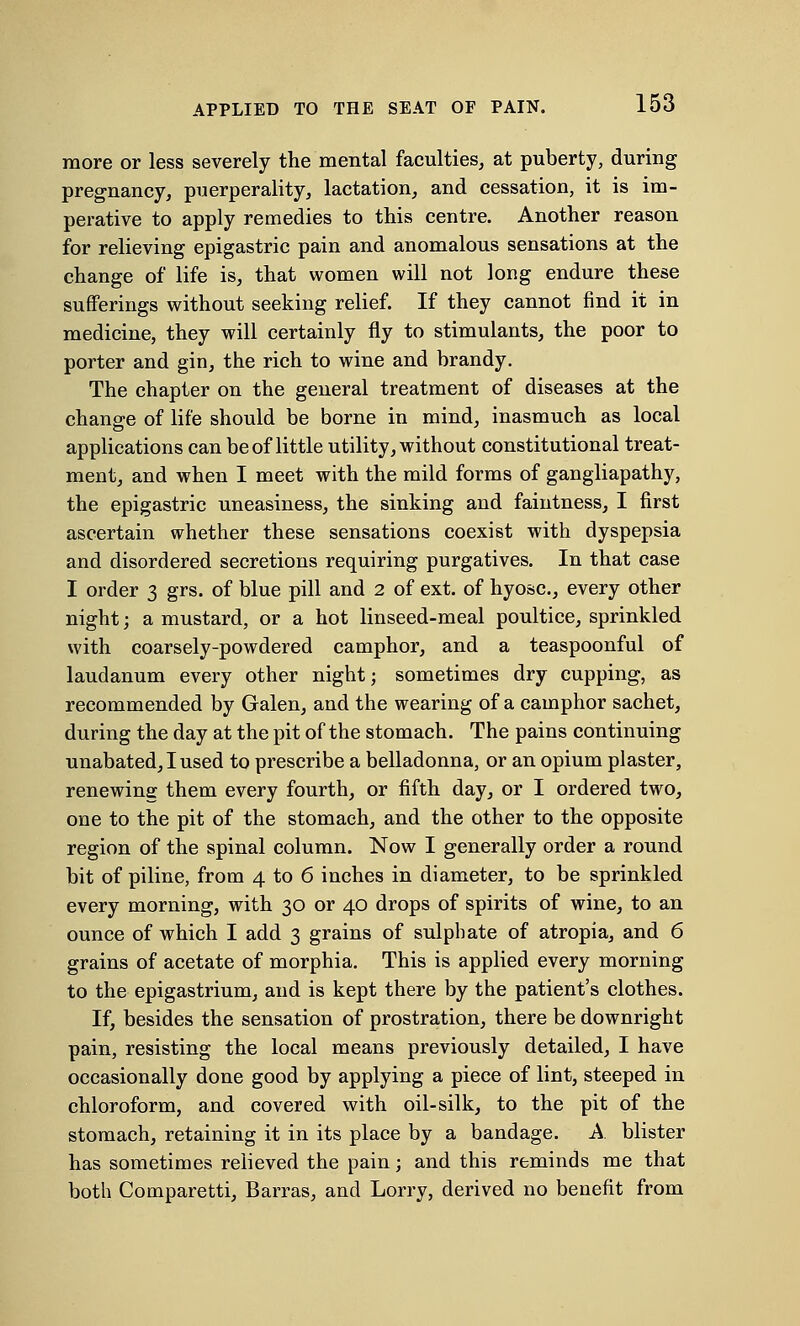 more or less severely the mental faculties, at puberty, during pregnancy, puerperality, lactation, and cessation, it is im- perative to apply remedies to this centre. Another reason for relieving epigastric pain and anomalous sensations at the change of life is, that women will not long endure these sufferings without seeking relief. If they cannot find it in medicine, they will certainly fly to stimulants, the poor to porter and gin, the rich to wine and brandy. The chapter on the general treatment of diseases at the change of life should be borne in mind, inasmuch as local applications can be of little utility, without constitutional treat- ment, and when I meet with the mild forms of gangliapathy, the epigastric uneasiness, the sinking and faintness, I first ascertain whether these sensations coexist with dyspepsia and disordered secretions requiring purgatives. In that case I order 3 grs. of blue pill and 2 of ext. of hyosc, every other night; a mustard, or a hot linseed-meal poultice, sprinkled with coarsely-powdered camphor, and a teaspoonful of laudanum every other night; sometimes dry cupping, as recommended by Galen, and the wearing of a camphor sachet, during the day at the pit of the stomach. The pains continuing unabated, I used to prescribe a belladonna, or an opium plaster, renewing them every fourth, or fifth day, or I ordered two, one to the pit of the stomach, and the other to the opposite region of the spinal column. Now I generally order a round bit of piline, from 4 to 6 inches in diameter, to be sprinkled every morning, with 30 or 40 drops of spirits of wine, to an ounce of which I add 3 grains of sulphate of atropia, and 6 grains of acetate of morphia. This is applied every morning to the epigastrium, and is kept there by the patient's clothes. If, besides the sensation of prostration, there be downright pain, resisting the local means previously detailed, I have occasionally done good by applying a piece of lint, steeped in chloroform, and covered with oil-silk, to the pit of the stomach, retaining it in its place by a bandage. A blister has sometimes relieved the pain; and this reminds me that both Comparetti, Barras, and Lorry, derived no benefit from