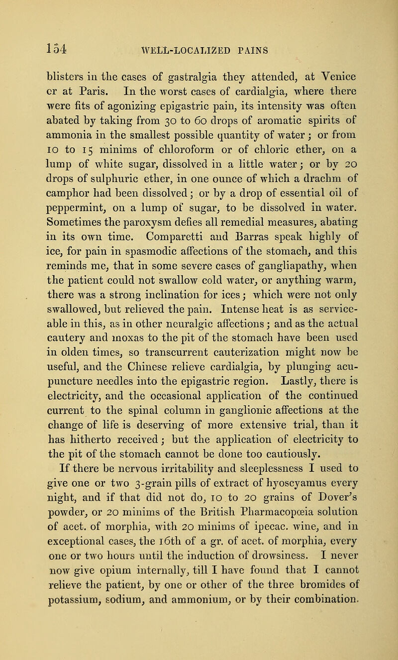 blisters in the cases of gastralgia they attended, at Venice cr at Paris. In the worst cases of cardialgia, where there were fits of agonizing epigastric pain, its intensity was often abated by taking from 30 to 60 drops of aromatic spirits of ammonia in the smallest possible quantity of water; or from 10 to 15 minims of chloroform or of chloric ether, on a lump of white sugar, dissolved in a little water; or by 20 drops of sulphuric ether, in one ounce of which a drachm of camphor had been dissolved; or by a drop of essential oil of peppermint, on a lump of sugar, to be dissolved in water. Sometimes the paroxysm defies all remedial measures, abating in its own time. Comparetti and Barras speak highly of ice, for pain in spasmodic affections of the stomach, and this reminds me, that in some severe cases of gangliapathy, when the patient could not swallow cold water, or anything warm, there was a strong inclination for ices; which were not only swallowed, but relieved the pain. Intense heat is as service- able in this, as in other neuralgic affections; and as the actual cautery and moxas to the pit of the stomach have been used in olden times, so transcurrent cauterization might now be useful, and the Chinese relieve cardialgia, by plunging acu- puncture needles into the epigastric region. Lastly, there is electricity, and the occasional application of the continued current to the spinal column in ganglionic affections at the change of life is deserving of more extensive trial, than it has hitherto received; but the application of electricity to the pit of the stomach cannot be done too cautiously. If there be nervous irritability and sleeplessness I used to give one or two 3-grain pills of extract of hyoscyamus every night, and if that did not do, 10 to 20 grains of Dover's powder, or 20 minims of the British Pharmacopoeia solution of acet. of morphia, with 20 minims of ipecac, wine, and in exceptional cases, the 16th of a gr. of acet. of morphia, every one or two hours until the induction of drowsiness. I never now give opium internally, till I have found that I cannot relieve the patient, by one or other of the three bromides of potassium, sodium, and ammonium, or by their combination.