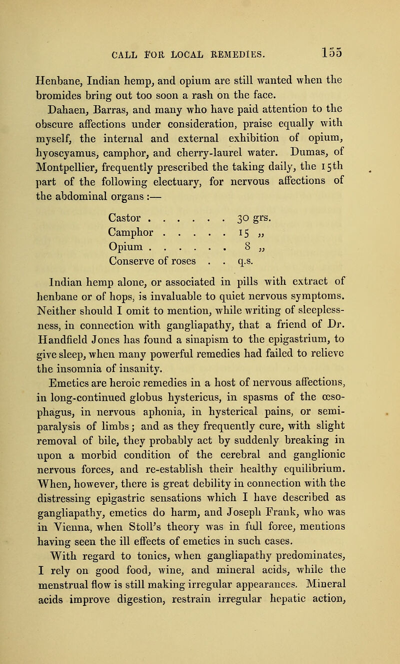 Henbane, Indian hemp, and opium are still wanted when the bromides bring out too soon a rash on the face. Dahaen, Barras, and many who have paid attention to the obscure affections under consideration, praise equally with myself, the internal and external exhibition of opium, hyoscyamus, camphor, and cherry-laurel water. Dumas, of Montpellier, frequently prescribed the taking daily, the 15 th part of the following electuary, for nervous affections of the abdominal organs :— Castor 30 grs. Camphor l5 » Opium 8 „ Conserve of roses . . q.s. Indian hemp alone, or associated in pills with extract of henbane or of hops, is invaluable to quiet nervous symptoms. Neither should I omit to mention, while writing of sleepless- ness, in connection with gangliapathy, that a friend of Dr. Handheld Jones has found a sinapism to the epigastrium, to give sleep, when many powerful remedies had failed to relieve the insomnia of insanity. Emetics are heroic remedies in a host of nervous affections, in long-continued globus hystericus, in spasms of the oeso- phagus, in nervous aphonia, in hysterical pains, or semi- paralysis of limbs; and as they frequently cure, with slight removal of bile, they probably act by suddenly breaking in upon a morbid condition of the cerebral and ganglionic nervous forces, and re-establish their healthy equilibrium. When, however, there is great debility in connection with the distressing epigastric sensations which I have described as gangliapathy, emetics do harm, and Joseph Frank, who was in Vienna, when StolFs theory was in full force, mentions having seen the ill effects of emetics in such cases. With regard to tonics, when gangliapathy predominates, I rely on good food, wine, and mineral acids, while the menstrual flow is still making irregular appearances. Mineral acids improve digestion, restrain irregular hepatic action,