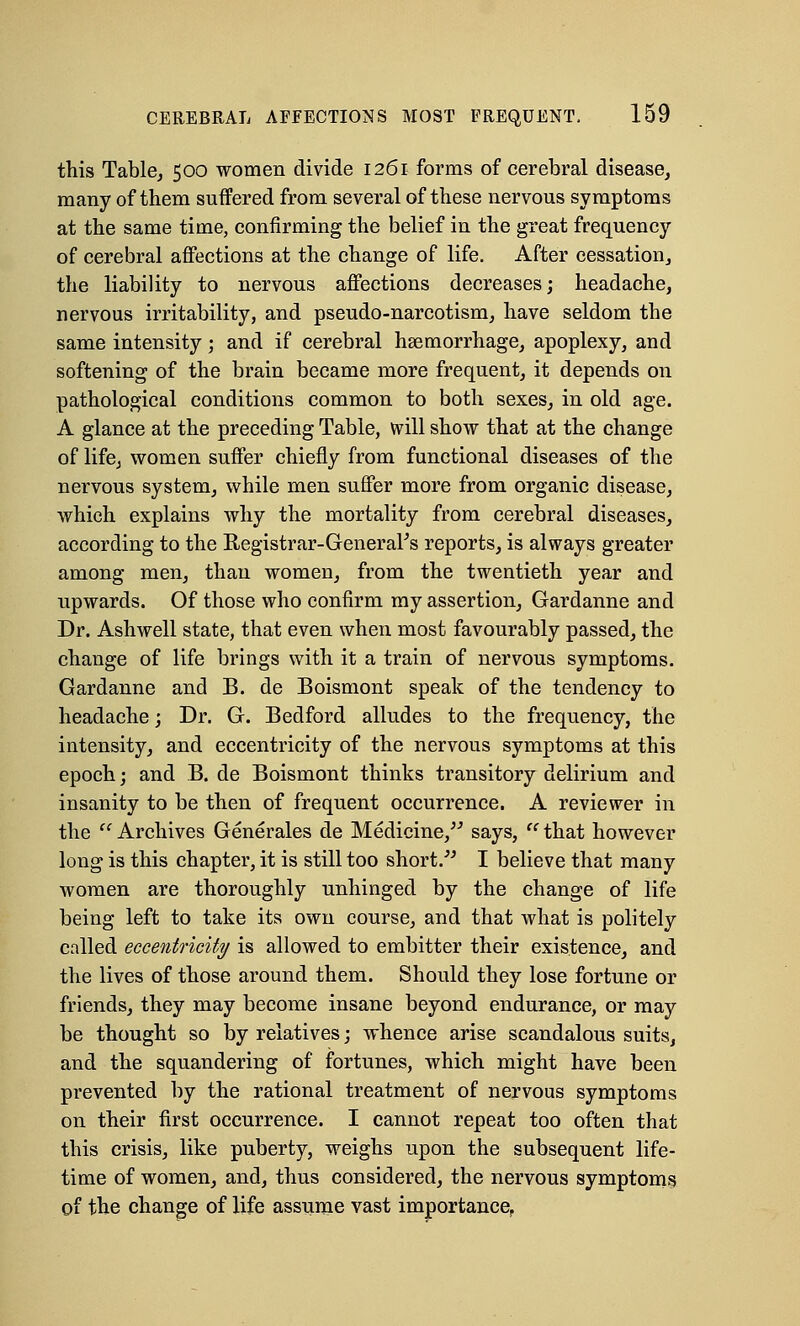 this Table, 500 women divide 1261 forms of cerebral disease, many of them suffered from several of these nervous symptoms at the same time, confirming the belief in the great frequency of cerebral affections at the change of life. After cessation, the liability to nervous affections decreases; headache, nervous irritability, and pseudo-narcotism, have seldom the same intensity; and if cerebral haemorrhage, apoplexy, and softening of the brain became more frequent, it depends on pathological conditions common to both sexes, in old age. A glance at the preceding Table, will show that at the change of life, women suffer chiefly from functional diseases of the nervous system, while men suffer more from organic disease, which explains why the mortality from cerebral diseases, according to the Registrar-General's reports, is always greater among men, than women, from the twentieth year and upwards. Of those who confirm my assertion, Gardanne and Dr. Ashwell state, that even when most favourably passed, the change of life brings with it a train of nervous symptoms. Gardanne and B. de Boismont speak of the tendency to headache; Dr. G. Bedford alludes to the frequency, the intensity, and eccentricity of the nervous symptoms at this epoch; and B. de Boismont thinks transitory delirium and insanity to be then of frequent occurrence. A reviewer in the '' Archives Generates de Medicine, says,  that however long is this chapter, it is still too short/' I believe that many women are thoroughly unhinged by the change of life being left to take its own course, and that what is politely called eccentricity is allowed to embitter their existence, and the lives of those around them. Should they lose fortune or friends, they may become insane beyond endurance, or may be thought so by relatives; whence arise scandalous suits, and the squandering of fortunes, which might have been prevented by the rational treatment of nervous symptoms on their first occurrence. I cannot repeat too often that this crisis, like puberty, weighs upon the subsequent life- time of women, and, thus considered, the nervous symptoms of the change of life assume vast importance.