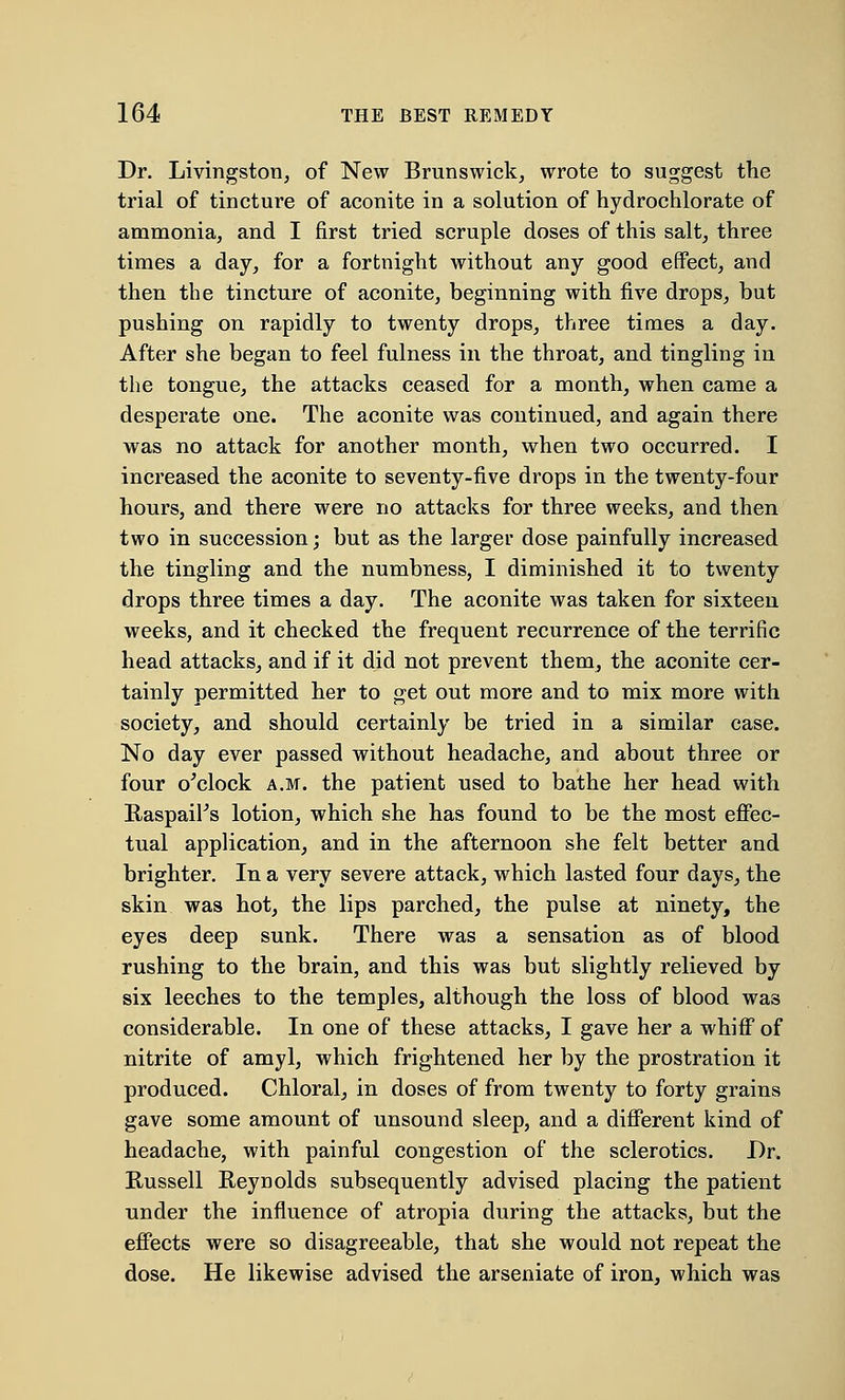 Dr. Livingston, of New Brunswick, wrote to suggest the trial of tincture of aconite in a solution of hydrochlorate of ammonia, and I first tried scruple doses of this salt, three times a day, for a fortnight without any good effect, and then the tincture of aconite, beginning with five drops, but pushing on rapidly to twenty drops, three times a day. After she began to feel fulness in the throat, and tingling in the tongue, the attacks ceased for a month, when came a desperate one. The aconite was continued, and again there was no attack for another month, when two occurred. I increased the aconite to seventy-five drops in the twenty-four hours, and there were no attacks for three weeks, and then two in succession; but as the larger dose painfully increased the tingling and the numbness, I diminished it to twenty drops three times a day. The aconite was taken for sixteen weeks, and it checked the frequent recurrence of the terrific head attacks, and if it did not prevent them, the aconite cer- tainly permitted her to get out more and to mix more with society, and should certainly be tried in a similar case. No day ever passed without headache, and about three or four o'clock a.m. the patient used to bathe her head with RaspaiFs lotion, which she has found to be the most effec- tual application, and in the afternoon she felt better and brighter. In a very severe attack, which lasted four days, the skin was hot, the lips parched, the pulse at ninety, the eyes deep sunk. There was a sensation as of blood rushing to the brain, and this was but slightly relieved by six leeches to the temples, although the loss of blood was considerable. In one of these attacks, I gave her a whiff of nitrite of amyl, which frightened her by the prostration it produced. Chloral, in doses of from twenty to forty grains gave some amount of unsound sleep, and a different kind of headache, with painful congestion of the sclerotics. Dr. Russell Reynolds subsequently advised placing the patient under the influence of atropia during the attacks, but the effects were so disagreeable, that she would not repeat the dose. He likewise advised the arseniate of iron, which was