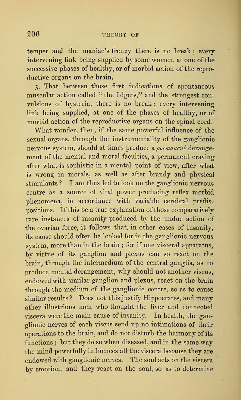 temper and the maniac's frenzy there is no break; every intervening link being supplied by some women, at one of the successive phases of healthy, or of morbid action of the repro- ductive organs on the brain. 3. That between those first indications of spontaneous muscular action called  the fidgets, and the strongest con- vulsions of hysteria, there is no break; every intervening link being supplied, at one of the phases of healthy, or of morbid action of the reproductive organs on the spinal cord. What wonder, then, if the same powerful influence of the sexual organs, through the instrumentality of the ganglionic nervous system, should at times produce a permanent derange- ment of the mental and moral faculties, a permanent craving after what is sophistic in a mental point of view, after what is wrong in morals, as well as after brandy and physical stimulants ? I am thus led to look on the ganglionic nervous centre as a source of vital power producing reflex morbid phenomena, in accordance with variable cerebral predis- positions. If this be a true explanation of those comparatively rare instances of insanity produced by the undue action of the ovarian force, it follows that, in other cases of insanity, its cause should often be looked for in the ganglionic nervous system, more than in the brain ; for if one visceral apparatus, by virtue of its ganglion and plexus can so react on the brain, through the intermedium of the central ganglia, as to produce mental derangement, why should not another viscus, endowed with similar ganglion and plexus, react on the brain through the medium of the ganglionic centre, so as to cause similar results ? Does not this justify Hippocrates, and many other illustrious men who thought the liver and connected viscera were the main cause of insanity. In health, the gan- glionic nerves of each viscus send up no intimations of their operations to the brain, and do not disturb the harmony of its functions ; but they do so when diseased, and in the same way the mind powerfully influences all the viscera because they are endowed with ganglionic nerves. The soul acts on the viscera bv emotion, and they react on the soul, so as to determine