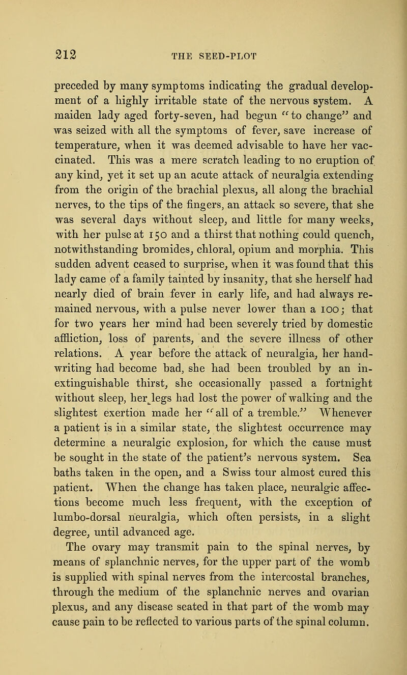 preceded by many symptoms indicating the gradual develop- ment of a highly irritable state of the nervous system. A maiden lady aged forty-seven, had begun  to change and was seized with all the symptoms of fever, save increase of temperature, when it was deemed advisable to have her vac- cinated. This was a mere scratch leading to no eruption of any kind, yet it set up an acute attack of neuralgia extending from the origin of the brachial plexus, all along the brachial nerves, to the tips of the fingers, an attack so severe, that she was several days without sleep, and little for many weeks, with her pulse at 150 and a thirst that nothing could quench, notwithstanding bromides, chloral, opium and morphia. This sudden advent ceased to surprise, when it was found that this lady came of a family tainted by insanity, that she herself had nearly died of brain fever in early life, and had always re- mained nervous, with a pulse never lower than a 100; that for two years her mind had been severely tried by domestic affliction, loss of parents, and the severe illness of other relations. A year before the attack of neuralgia, her hand- writing had become bad, she had been troubled by an in- extinguishable thirst, she occasionally passed a fortnight without sleep, herjegs had lost the power of walking and the slightest exertion made her '' all of a tremble. Whenever a patient is in a similar state, the slightest occurrence may determine a neuralgic explosion, for which the cause must be sought in the state of the patient's nervous system. Sea baths taken in the open, and a Swiss tour almost cured this patient. When the change has taken place, neuralgic affec- tions become much less frequent, with the exception of lumbo-dorsal neuralgia, which often persists, in a slight degree, until advanced age. The ovary may transmit pain to the spinal nerves, by means of splanchnic nerves, for the upper part of the womb is supplied with spinal nerves from the intercostal branches, through the medium of the splanchnic nerves and ovarian plexus, and any disease seated in that part of the womb may cause pain to be reflected to various parts of the spinal column.