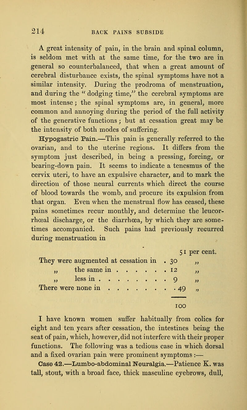 A great intensity of pain, in the brain and spinal column, is seldom met with at the same time, for the two are in general so counterbalanced, that when a great amount of cerebral disturbance exists, the spinal symptoms have not a similar intensity. During the prodroma of menstruation, and during the  dodging time/ the cerebral symptoms are most intense; the spinal symptoms are, in general, more common and annoying during the period of the full activity of the generative functions; but at cessation great may be the intensity of both modes of suffering. Hypogastric Pain.—This pain is generally referred to the ovarian, and to the uterine regions. It differs from the symptom just described, in being a pressing, forcing, or bearing-down pain. It seems to indicate a tenesmus of the cervix uteri, to have an expulsive character, and to mark the direction of those neural currents which direct the course of blood towards the womb, and procure its expulsion from that organ. Even when the menstrual flow has ceased, these pains sometimes recur monthly, and determine the leucor- rhceal discharge, or the diarrhoea, by which they are some- times accompanied. Such pains had previously recurred during menstruation in 51 per cent. They were augmented at cessation in . 30 „ „ the same in 12 „ „ less in 9 „ There were none in 49 „ 100 I have known women suffer habitually from colics for eight and ten years after cessation, the intestines being the seat of pain, which, however, did not interfere with their proper functions. The following was a tedious case in which dorsal and a fixed ovarian pain were prominent symptoms :— Case 42.—Lumbo-abdominal Neuralgia.—Patience K. was tall, stout, with a broad face, thick masculine eyebrows, dull,