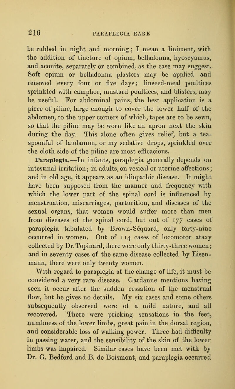 be rubbed in night and morning; I mean a liniment, with the addition of tincture of opium, belladonna, hyoscyamus, and aconite, separately or combined, as the case may suggest.. Soft opium or belladonna plasters may be applied and renewed every four or five days; linseed-meal poultices sprinkled with camphor, mustard poultices, and blisters, may be useful. Eor abdominal pains, the best application is a piece of piline, large enough to cover the lower half of the abdomen, to the upper corners of which, tapes are to be sewn, so that the piline may be worn like an apron next the skin during the day. This alone often gives relief, but a tea- spoonful of laudanum, or my sedative drops, sprinkled over the cloth side of the piline are most efficacious. Paraplegia.—In infants, paraplegia generally depends on intestinal irritation; in adults, on vesical or uterine affections; and in old age, it appears as an idiopathic disease. It might have been supposed from the manner and frequency with which the lower part of the spinal cord is influenced by menstruation, miscarriages, parturition, and diseases of the sexual organs, that women would suffer more than men from diseases of the spinal cord, but out of 177 cases of paraplegia tabulated by Brown-Sequard, only forty-nine occurred in women. Out of 114 cases of locomotor ataxy collected by Dr.Topinard,there were only thirty-three women; and in seventy cases of the same disease collected by Eisen- mann, there were only twenty women. With regard to paraplegia at the change of life, it must be considered a very rare disease. Gardanne mentions having seen it occur after the sudden cessation of the menstrual flow, but he gives no details. My six cases and some others subsequently observed were of a mild nature, and all recovered. There were pricking sensations in the feet, numbness of the lower limbs, great pain in the dorsal region, and considerable loss of walking power. Three had difficulty in passing water, and the sensibility of the skin of the lower limbs was impaired. Similar cases have been met with by Dr. G. Bedford and B. de Boismont, and paraplegia occurred