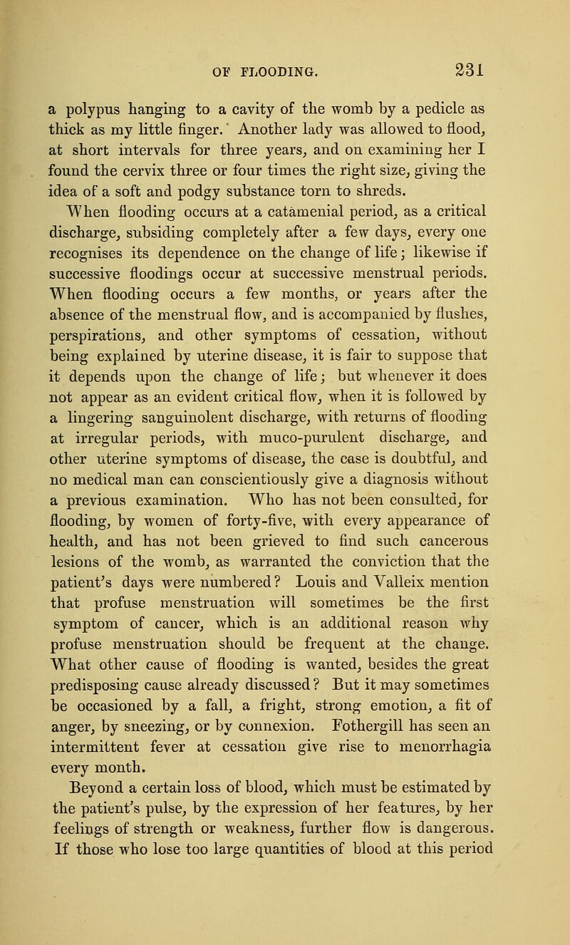 a polypus hanging to a cavity of the womb by a pedicle as thick as my little finger. * Another lady was allowed to flood, at short intervals for three years, and on examining her I found the cervix three or four times the right size, giving the idea of a soft and podgy substance torn to shreds. When flooding occurs at a catamenial period, as a critical discharge, subsiding completely after a few days, every one recognises its dependence on the change of life; likewise if successive floodings occur at successive menstrual periods. When flooding occurs a few months, or years after the absence of the menstrual flow, and is accompanied by flushes, perspirations, and other symptoms of cessation, without being explained by uterine disease, it is fair to suppose that it depends upon the change of life; but whenever it does not appear as an evident critical flow, when it is followed by a lingering sanguinolent discharge, with returns of flooding at irregular periods, with muco-purulent discharge, and other uterine symptoms of disease, the case is doubtful, and no medical man can conscientiously give a diagnosis without a previous examination. Who has not been consulted, for flooding, by women of forty-five, with every appearance of health, and has not been grieved to find such cancerous lesions of the womb, as warranted the conviction that the patient's days were numbered ? Louis and Valleix mention that profuse menstruation will sometimes be the first symptom of cancer, which is an additional reason why profuse menstruation should be frequent at the change. What other cause of flooding is wanted, besides the great predisposing cause already discussed ? But it may sometimes be occasioned by a fall, a fright, strong emotion, a fit of anger, by sneezing, or by connexion. Fothergill has seen an intermittent fever at cessation give rise to menorrhagia every month. Beyond a certain loss of blood, which must be estimated by the patient's pulse, by the expression of her features, by her feelings of strength or weakness, further flow is dangerous. If those who lose too large quantities of blood at this period