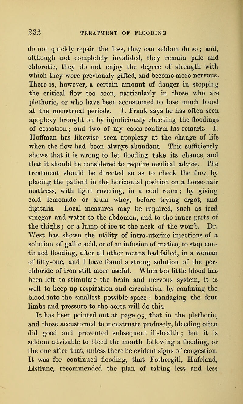 do not quickly repair the loss, they can seldom do so; and, although not completely invalided, they remain pale and chlorotic, they do not enjoy the degree of strength with which they were previously gifted, and become more nervous. There is, however, a certain amount of danger in stopping the critical flow too soon, particularly in those who are plethoric, or who have been accustomed to lose much blood at the menstrual periods. J. Frank says he has often seen apoplexy brought on by injudiciously checking the floodings of cessation; and two of my cases confirm his remark. F. Hoffman has likewise seen apoplexy at the change of life when the flow had been always abundant. This sufficiently shows that it is wrong to let flooding take its chance, and that it should be considered to require medical advice. The treatment should be directed so as to check the flow, by placing the patient in the horizontal position on a horse-hair mattress, with light covering, in a cool room; by giving cold lemonade or alum whey, before trying ergot, and digitalis. Local measures may be required, such as iced vinegar and water to the abdomen, and to the inner parts of the thighs; or a lump of ice to the neck of the womb. Dr. West has shown the utility of intra-uterine injections of a solution of gallic acid, or of an infusion of matico, to stop con- tinued flooding, after all other means had failed, in a woman of fifty-one, and I have found a strong solution of the per- chloride of iron still more useful. When too little blood has been left to stimulate the brain and nervous system, it is well to keep up respiration and circulation, by confining the blood into the smallest possible space: bandaging the four limbs and pressure to the aorta will do this. It has been pointed out at page 95, that in the plethoric, and those accustomed to menstruate profusely, bleeding often did good and prevented subsequent ill-health; but it is seldom advisable to bleed the month following a flooding, or the one after that, unless there be evident signs of congestion. It was for continued flooding, that Fothergill, Hufeland, Lisfranc, recommended the plan of taking less and less