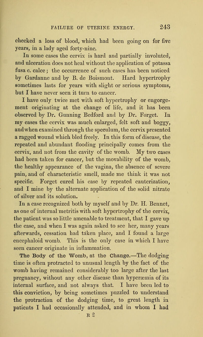 checked a loss of blood, which had been going on for five years, in a lady aged forty-nine. In some cases the cervix is hard and partially involuted, and ulceration does not heal without the application of potassa fusa c. calce; the occurrence of such cases has been noticed by Gardanne and by B. de Boismont. Hard hypertrophy sometimes lasts for years with slight or serious symptoms, but I have never seen it turn to cancer. I have only twice met with soft hypertrophy or engorge- ment originating at the change of life, and it has been observed by Dr. Gunning Bedford and by Dr. Forget. In my cases the cervix was much enlarged, felt soft and boggy, and when examined through the speculum, the cervix presented a ragged wound which bled freely. In this form of disease, the repeated and abundant flooding principally comes from the cervix, and not from the cavity of the womb. My two cases had been taken for cancer, but the movability of the womb, the healthy appearance of the vagina, the absence of severe pain, and of characteristic smell, made me think it was not specific. Forget cured his case by repeated cauterization, and I mine by the alternate application of the solid nitrate of silver and its solution. In a case recognized both by myself and by Dr. H. Bennet, as one of internal metritis with soft hypertrophy of the cervix, the patient was so little amenable to treatment, that I gave up the case, and when I was again asked to see her, many years afterwards, cessation had taken place, and I found a large encephaloid womb. This is the only case in which I have seen cancer originate in inflammation. The Body of the Womb, at the Change.—The dodging time is often protracted to unusual length by the fact of the womb having remained considerably too large after the last pregnancy, without any other disease than hypersernia of its internal surface, and not always that. I have been led to this conviction, by being sometimes puzzled to understand the protraction of the dodging time, to great length in patients I had occasionally attended, and in whom I had e2