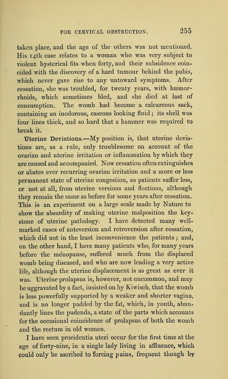 taken place, and the age of the others was not mentioned. His 14th case relates to a woman who was very subject to violent hysterical fits when forty, and their subsidence coin- cided with the discovery of a hard tumour behind the pubis, which never gave rise to any untoward symptoms. After cessation, she was troubled, for twenty years, with haemor- rhoids, which sometimes bled, and she died at last of consumption. The womb had become a calcareous sack, containing an inodorous, caseous looking fluid; its shell was four lines thick, and so hard that a hammer was required to break it. Uterine Deviations.—My position is, that uterine devia- tions are, as a rule, only troublesome on account of the ovarian and uterine irritation or inflammation by which they are caused and accompanied. Now cessation often extinguishes or abates ever recurring ovarian irritation and a more or less permanent state of uterine congestion, so patients suffer less, or not at all, from uterine versions and flections, although they remain the same as before for some years after cessation. This is an experiment on a large scale made by Nature to show the absurdity of making uterine malposition the key- stone of uterine pathology. I have detected many well- marked cases of anteversion and retroversion after cessation, which did not in the least inconvenience the patients ; and, on the other hand, I have many patients who, for many years before the menopause, suffered much from the displaced womb being diseased, and who are now leading a very active life, although the uterine displacement is as great as ever it was. Uterine prolapsus is, however, not uncommon, and may be aggravated by a fact, insisted on by Kiwisch, that the womb is less powerfully supported by a weaker and shorter vagina, and is no longer padded by the fat, which, in youth, abun- dantly lines the pudenda, a state of the parts which accounts for the occasional coincidence of prolapsus of both the womb and the rectum in old women. I have seen procidentia uteri occur for the first time at the age of forty-nine, in a single lady living in affluence, which could only be ascribed to forcing p ains, frequent though by