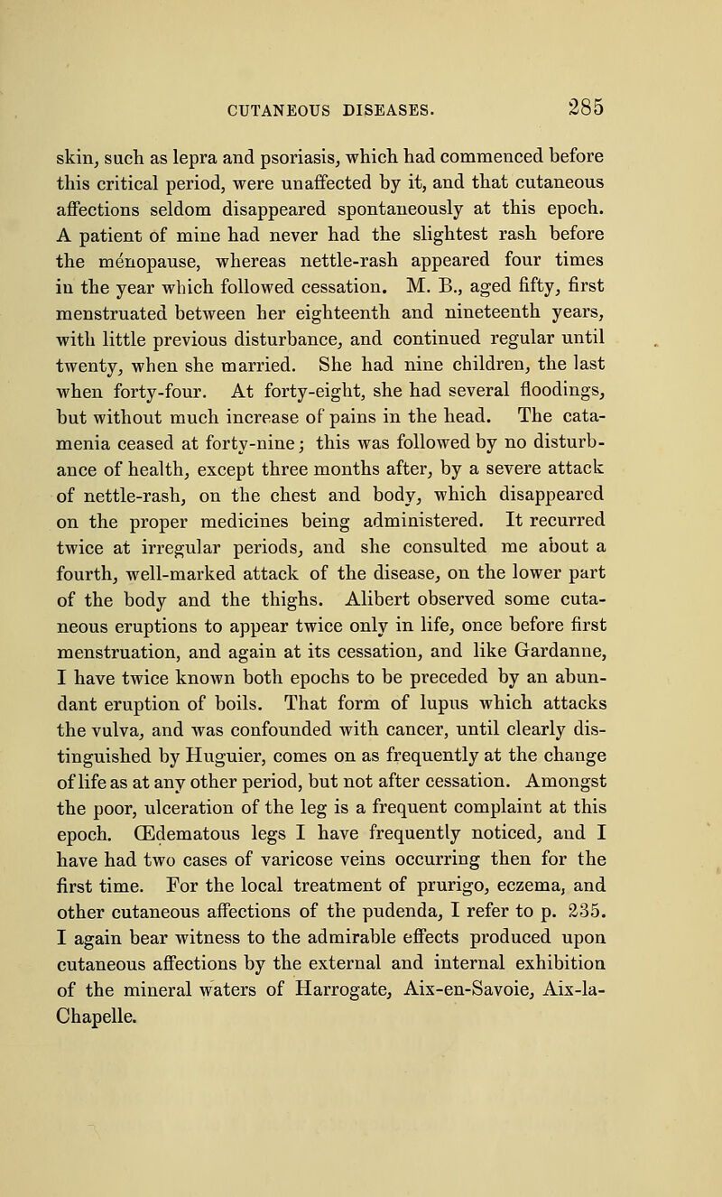 skin, such as lepra and psoriasis, which had commenced before this critical period, were unaffected by it, and that cutaneous affections seldom disappeared spontaneously at this epoch. A patient of mine had never had the slightest rash before the menopause, whereas nettle-rash appeared four times in the year which followed cessation. M. B., aged fifty, first menstruated between her eighteenth and nineteenth years, with little previous disturbance, and continued regular until twenty, when she married. She had nine children, the last when forty-four. At forty-eight, she had several floodings, but without much increase of pains in the head. The cata- menia ceased at forty-nine; this was followed by no disturb- ance of health, except three months after, by a severe attack of nettle-rash, on the chest and body, which disappeared on the proper medicines being administered. It recurred twice at irregular periods, and she consulted me about a fourth, well-marked attack of the disease, on the lower part of the body and the thighs. Alibert observed some cuta- neous eruptions to appear twice only in life, once before first menstruation, and again at its cessation, and like Gardanne, I have twice known both epochs to be preceded by an abun- dant eruption of boils. That form of lupus which attacks the vulva, and was confounded with cancer, until clearly dis- tinguished by Huguier, comes on as frequently at the change of life as at any other period, but not after cessation. Amongst the poor, ulceration of the leg is a frequent complaint at this epoch. (Edematous legs I have frequently noticed, and I have had two cases of varicose veins occurring then for the first time. For the local treatment of prurigo, eczema, and other cutaneous affections of the pudenda, I refer to p. 235. I again bear witness to the admirable effects produced upon cutaneous affections by the external and internal exhibition of the mineral waters of Harrogate, Aix-en-Savoie, Aix-la- Chapelle.