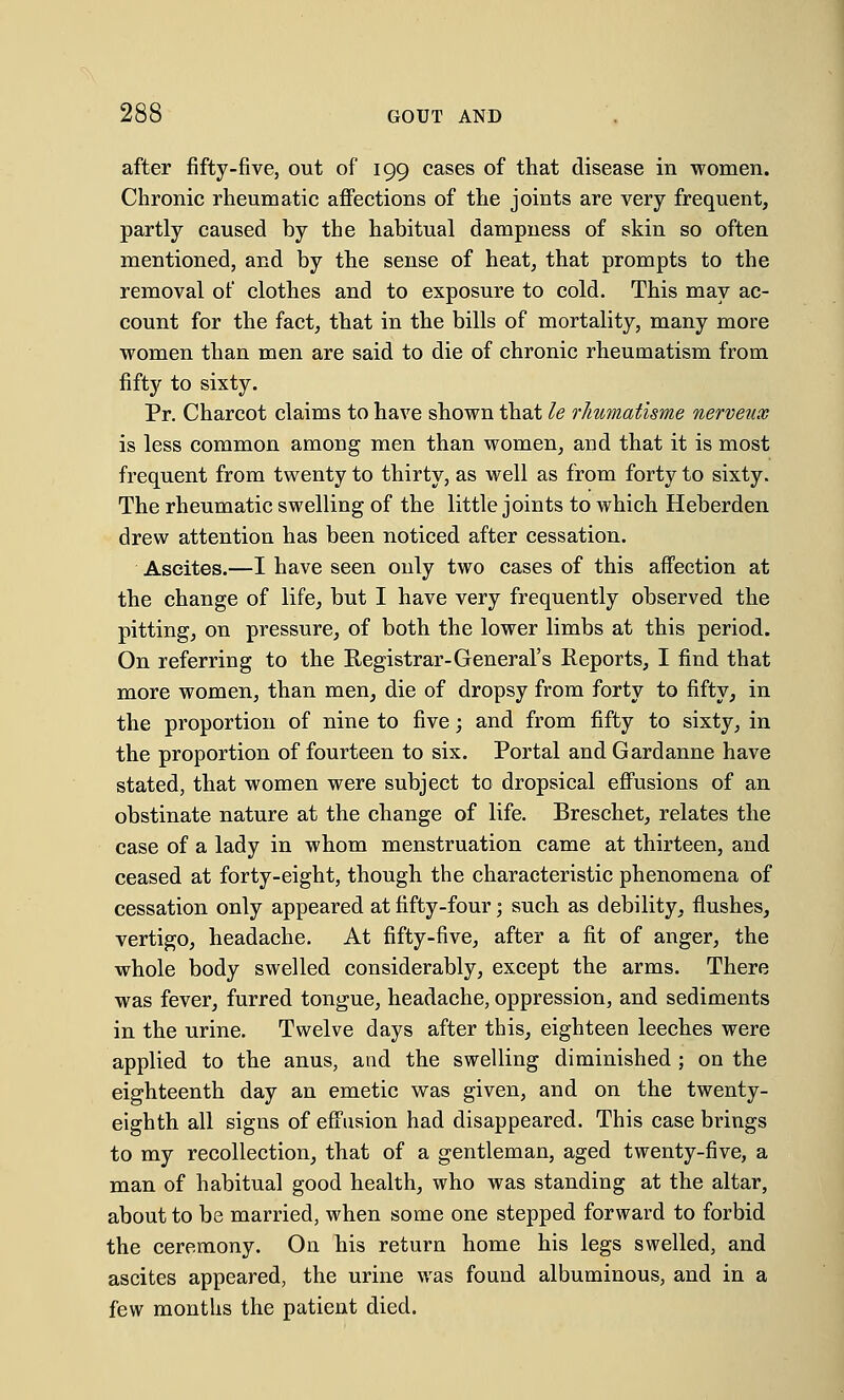 after fifty-five, out of 199 cases of that disease in women. Chronic rheumatic affections of the joints are very frequent, partly caused by the habitual dampness of skin so often mentioned, and by the sense of heat, that prompts to the removal of clothes and to exposure to cold. This may ac- count for the fact, that in the bills of mortality, many more women than men are said to die of chronic rheumatism from fifty to sixty. Pr. Charcot claims to have shown that le rhumatisme nerveux is less common among men than women, and that it is most frequent from twenty to thirty, as well as from forty to sixty. The rheumatic swelling of the little joints to which Heberden drew attention has been noticed after cessation. Ascites.—I have seen only two cases of this affection at the change of life, but I have very frequently observed the pitting, on pressure, of both the lower limbs at this period. On referring to the Registrar-General's Reports, I find that more women, than men, die of dropsy from forty to fifty, in the proportion of nine to five; and from fifty to sixty, in the proportion of fourteen to six. Portal and Gardanne have stated, that women were subject to dropsical effusions of an obstinate nature at the change of life. Breschet, relates the case of a lady in whom menstruation came at thirteen, and ceased at forty-eight, though the characteristic phenomena of cessation only appeared at fifty-four; such as debility, flushes, vertigo, headache. At fifty-five, after a fit of anger, the whole body swelled considerably, except the arms. There was fever, furred tongue, headache, oppression, and sediments in the urine. Twelve days after this, eighteen leeches were applied to the anus, and the swelling diminished ; on the eighteenth day an emetic was given, and on the twenty- eighth all signs of effusion had disappeared. This case brings to my recollection, that of a gentleman, aged twenty-five, a man of habitual good health, who was standing at the altar, about to be married, when some one stepped forward to forbid the ceremony. On his return home his legs swelled, and ascites appeared, the urine was found albuminous, and in a few months the patient died.