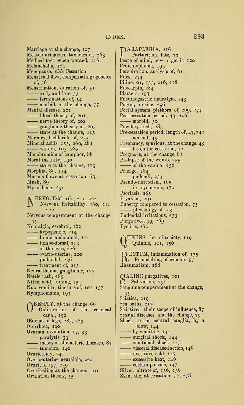 Marriage at the change, 107 Meatus urinarius, tumours of, 263 Medical tact, when wanted, 116 Melancholia, 184 Menopause, vide Cessation Menstrual flow, compensating agencies of, 56 Menstruation, duration of, 51 early and late, 53 terminations of, 54 morbid, at the change, 77 Mental disease, 201 blood theory of, 201 nerve theory of, 202 ganglionic theory of, 205 state at the change, 115 Mercury, bichloride of, 235 Mineral acids, 155, 269, 282 waters, 103, 285 Monobromide of camphor, 88 Moral insanity, 190 state at the change, 115 Morphia, 89, 154 Mucous flows at cessation, 63 Musk, 89 Myxoedeina, 291 NERVOCISM, 160, 211, 222 Nervous irritability, 160, 211, 222 Nervous temperament at the change, 79 , , Neuralgia, cerebral, 162 hypogastric, 214 lumbo-abdominal, 2 r 4 —— lumbo-dorsal, 213 of the eyes, 226 ovario-uterine, 220 pudendal, 236 treatment of, 215 Neurasthenia, ganglionic, 127 Nettle rash, 285 Nitric acid, fuming, 251 Nux vomica, tincture of, 101, 157 Nymphomania, 197 OBESITY, at the change, 66 Obliteration of the cervical canal, 252 (Edema of legs, 285, 289 Otorrhoea, 290 Ovarian involution, 17, 33 paralysis, 33 theory of climacteric diseases, 82 tumours, 240 Ovariotomy, 241 Ovario-uterine neuralgia, 220 Ovaritis, 197, 239 Overfeeding at the change, no Ovulation theory, 55 PARAPLEGIA, 216 Parturition, late, 22 Peace of mind, how to get it, 120 Pediculophobia, 193 Perspiration, analysis of, 61 Piles, 274 Piline, 91, 153, 216, 218 Pilocarpin, 284 Plasters, 153 Pneumogastric neuralgia, 143 Polypi, uterine, 256 Portal system, plethora of, 269, 274 Post-cessation period, 49, 246 morbid, 50 Powder, flush, 283 Pre-cessation period, length of, 47,242 morbid, 49 Pregnancy, spurious, at the change, 43 taken for cessation, 40 Prognosis, at the change, 81 Prolapse of the womb, 255 of the vagina, 256 Prurigo, 284 pudendi, 234 Pseudo-narcotism, 165 its synonyms, 170 Psoriasis, 285 Ptyalism, 291 Puberty compared to cessation, 75 physiology of, 13 Pudendal irritations, 233 Purgatives, 99, 269 Pyelitis, 262 QUEENS, the, of society, 119 Quinine, 101, 156 T) ECTUM, inflammation of, 275 XV Remodelling of woman, 57 Rheumatism, 288 SALINE purgatives, 101 Salivation, 291 Sanguine temperament at the change, 79 Sciatica, 219 Sea baths, 212 Sedatives, their scope of influence, 87 Sexual diseases, and the change, 79 Shock to the central ganglia, by a blow, 144 by vomiting, 144 — surgical shock, 144 emotional shock, 145 visceral diseased action, 146 excessive cold, 147 excessive heat, 146 certain poisons, 147 Silver, nitrate of, 156, 236 Skin, the, at cessation, 57, 278