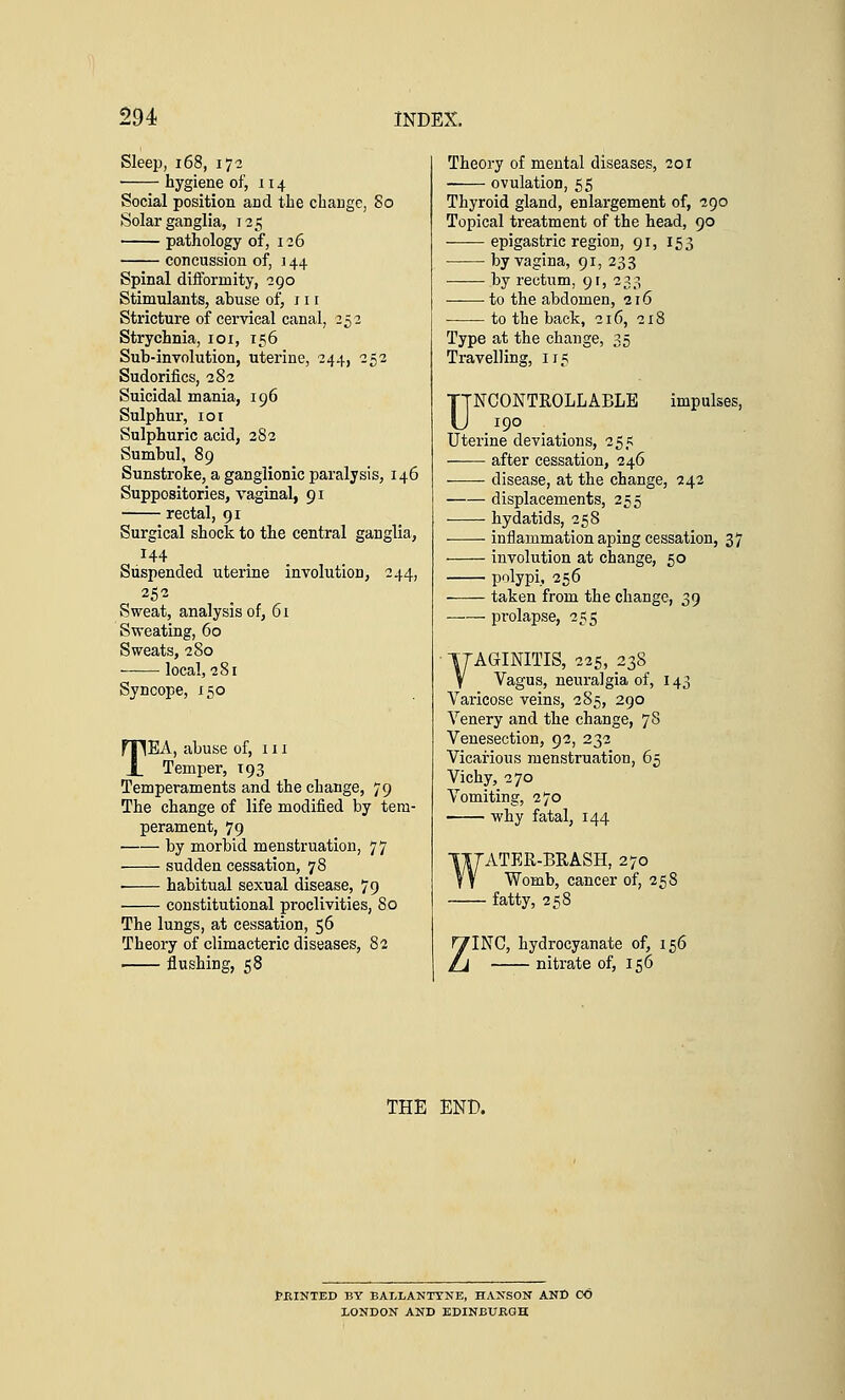 Sleep, 168, 17-2 hygiene of, 114 Social position arid the change, So Solar ganglia, 125 pathology of, 126 concussion of, j 44 Spinal difforinity, 290 Stimulants, abuse of, 11 r Stricture of cervical canal, 252 Strychnia, 101, 156 Sub-involution, uterine, 244, 252 Sudorifics, 282 Suicidal mania, 196 Sulphur, 101 Sulphuric acid, 282 Sumbul, 89 Sunstroke, a ganglionic paralysis, 146 Suppositories, vaginal, 91 rectal, 91 Surgical shock to the central ganglia, 144 Suspended uterine involution, 244, 252 Sweat, analysis of, 61 Sweating, 60 Sweats, 280 local, 281 Syncope, 150 TEA, abuse of, 111 Temper, 193 Temperaments and the change, 79 The change of life modified by tem- perament, 79 by morbid menstruation, 77 sudden cessation, 78 ■ habitual sexual disease, 79 constitutional proclivities, 80 The lungs, at cessation, 56 Theory of climacteric diseases, 82 1 flushing, 58 Theory of mental diseases, 201 ovulation, 55 Thyroid gland, enlargement of, 290 Topical treatment of the head, 90 epigastric region, 91, 153 by vagina, 91, 233 by rectum, 9r, 233 to the abdomen, 216 to the back, 216, 218 Type at the change, 35 Travelling, 115 UNCONTROLLABLE impulses, 190 Uterine deviations, 255 after cessation, 246 disease, at the change, 242 displacements, 255 hydatids, 258 inflammation aping cessation, 37 involution at change, 50 polypi, 256 taken from the change, 39 prolapse, 255 TTAGINITIS, 225, 238 V Vagus, neuralgia of, 143 Varicose veins, 2 85, 290 Venery and the change, 78 Venesection, 92, 232 Vicarious menstruation, 65 Vichy, 270 Vomiting, 270 why fatal, 144 WATER-BRASH, 270 Womb, cancer of, 258 — fatty, 258 INC, hydrocyanate of, 156 nitrate of, 156 THE END. fKINTED BY BALLANTYNE, HANSON AND CO LONDON AND EDINBURGH