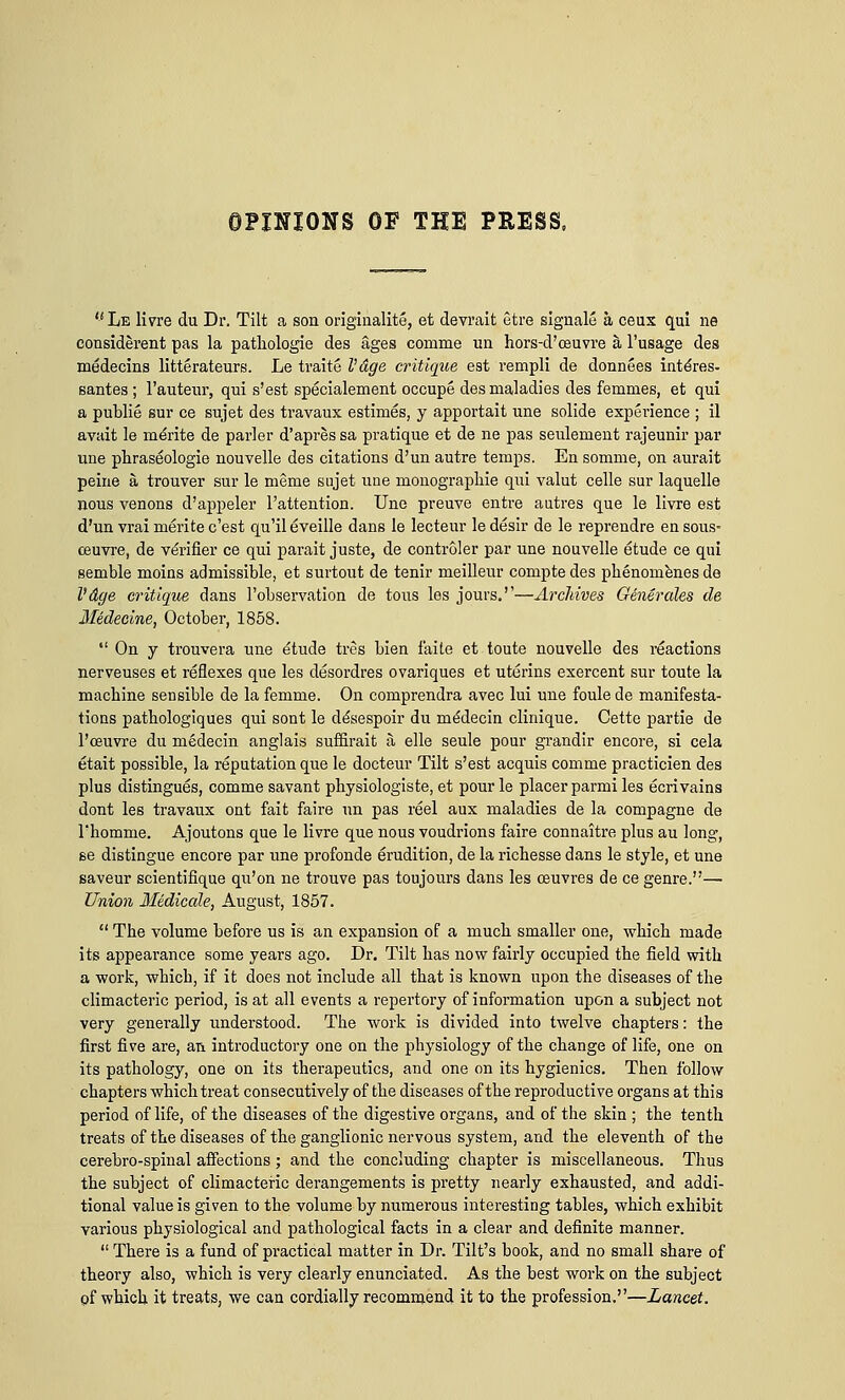 OPINIONS OF THE PRESS, <(Le livre du Dr. Tilt a son originalite, et devrait ctre signale a ceux qui ne considerent pas la pathologie des ages comme un hors-d'oeuvre a l'usage des medecins litterateurs. Le traite I'dge critique est rempli de donnees inte'res- santes ; l'auteur, qui s'est specialement occupe des maladies des femmes, et qui a publie sur ce sujet des travaux estimes, y apportait une solide experience ; il avait le me'rite de parler d'apres sa pratique et de ne pas seulement rajeunir par une phrase'ologie nouvelle des citations d'un autre temps. En somme, on aurait peine a, trouver sur le meme sujet une monograpliie qui valut celle sur laquelle nous venons d'appeler l'attention. Une preuve entre antres que le livre est d'un vrai merite c'est qu'il eveille dans le lecteur ledesir de le reprendre ensous- ceuvre, de verifier ce qui parait juste, de controler par une nouvelle etude ce qui semble moins admissible, et surtout de tenir meilleur compte des phenomenes de Vdge critique dans l'observation de tous les jours.''—Archives Generates de lledecine, October, 1858.  On y trouvera une etude tres bien faite et toute nouvelle des reactions nerveuses et reflexes que les desordres ovariques et uterins exercent sur toute la machine sensible de la femme. On comprendra avec lui une foule de manifesta- tions pathologiques qui sont le desespoir du rnedecin clinique. Cette partie de l'ceuvre du medecin anglais suffirait a elle seule pour grandir encore, si cela etait possible, la reputation que le docteur Tilt s'est acquis comme practicien des plus distingues, comme savant physiologiste, et pour le placer parmi les ecrivains dont les travaux ont fait faire un pas reel aux maladies de la compagne de l'homme. Ajoutons que le livre que nous voudrions faire connaitre plus au long, se distingue encore par une profonde erudition, de la richesse dans le style, et une saveur scientifique qu'on ne trouve pas toujours dans les ceuvres de ce genre.—■ Union Medicate, August, 1857.  The volume before us is an expansion of a much smaller one, which made its appearance some years ago. Dr. Tilt has now fairly occupied the field with a work, whicb, if it does not include all that is known upon the diseases of the climacteric period, is at all events a repertory of information upon a subject not very generally understood. The work is divided into twelve chapters: the first five are, an introductory one on the physiology of the change of life, one on its pathology, one on its therapeutics, and one on its hygienics. Then follow chapters which treat consecutively of the diseases of the reproductive organs at this period of life, of the diseases of the digestive organs, and of the skin ; the tenth treats of the diseases of the ganglionic nervous system, and the eleventh of the cerebro-spinal affections; and the concluding chapter is miscellaneous. Thus the subject of climacteric derangements is pretty nearly exhausted, and addi- tional value is given to the volume by numerous interesting tables, which exhibit various physiological and pathological facts in a clear and definite manner.  There is a fund of practical matter in Dr. Tilt's book, and no small share of theory also, which is very clearly enunciated. As the best work on the subject pf which it treats, we can cordially recommend it to the profession.—Lancet.