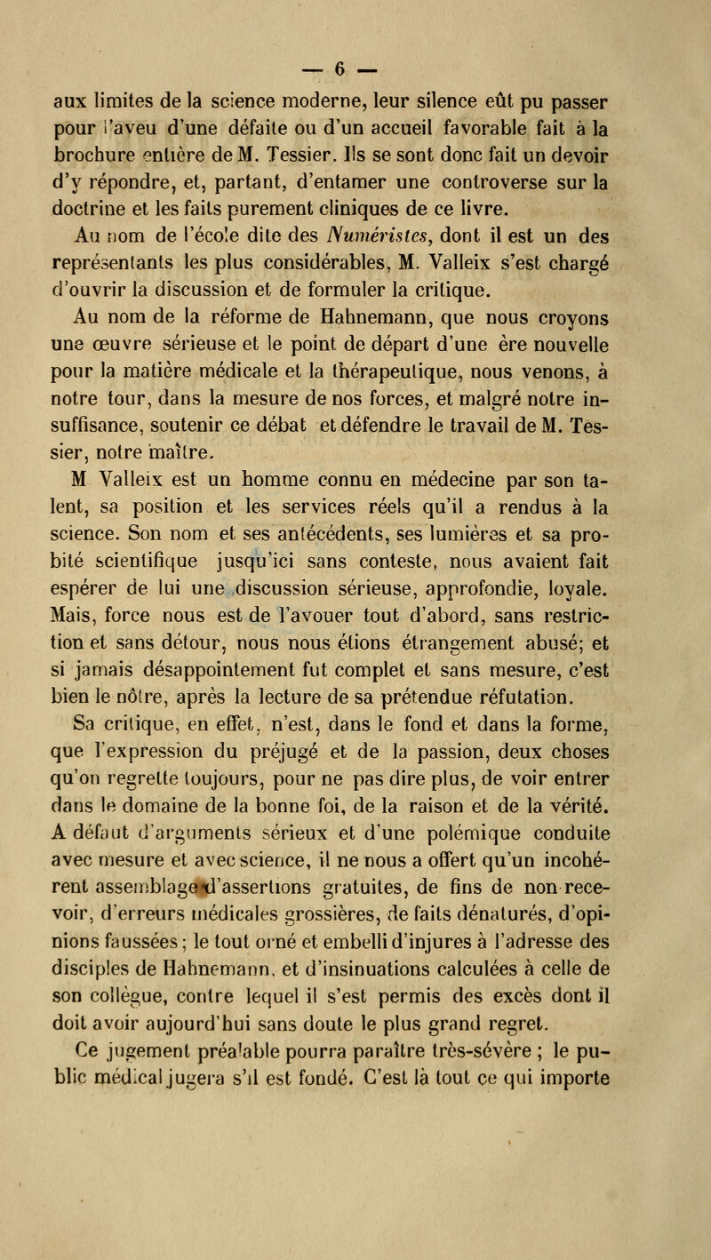 aux limites de la science moderne, leur silence eût pu passer pour l'aveu d une défaite ou d'un accueil favorable fait à la brochure entière de M. Tessier. Ils se sont donc fait un devoir d'y répondre, et, partant, d'entamer une controverse sur la doctrine et les faits purement cliniques de ce livre. Au nom de l'école dite des Numérisles, dont il est un des représentants les plus considérables, M. Valleix s'est chargé d'ouvrir la discussion et de formuler la critique. Au nom de la réforme de Hahnemann, que nous croyons une œuvre sérieuse et le point de départ d'une ère nouvelle pour la matière médicale et la thérapeutique, nous venons, à notre tour, dans la mesure de nos forces, et malgré notre in- suffisance, soutenir ce débat et défendre le travail de M. Tes- sier, notre maître. M Valleix est un homme connu en médecine par son ta- lent, sa position et les services réels qu'il a rendus à la science. Son nom et ses antécédents, ses lumières et sa pro- bité scientifique jusqu'ici sans conteste, nous avaient fait espérer de lui une .discussion sérieuse, approfondie, loyale. Mais, force nous est de l'avouer tout d'abord, sans restric- tion et sans détour, nous nous étions étrangement abusé; et si jamais désappointement fut complet et sans mesure, c'est bien le noire, après la lecture de sa prétendue réfutation. Sa critique, en effet, n'est, dans le fond et dans la forme, que l'expression du préjugé et de la passion, deux choses qu'on regrette toujours, pour ne pas dire plus, de voir entrer dans le domaine de la bonne foi, de la raison et de la vérité. A défaut d'arguments sérieux et d'une polémique conduite avec mesure et avec science, il ne nous a offert qu'un incohé- rent asseuiblage^'asserlions gratuites, de fins de non rece- voir, d'erreurs médicales grossières, de faits dénaturés, d'opi- nions faussées ; le tout orné et embelli d'injures à l'adresse des disciples de Hahnemann, et d'insinuations calculées à celle de son collègue, contre lequel il s'est permis des excès dont il doit avoir aujourd'hui sans doute le plus grand regret. Ce jugement préalable pourra paraître très-sévère ; le pu- blic médical jugera s'il est fondé. C'est là tout ce qui importe