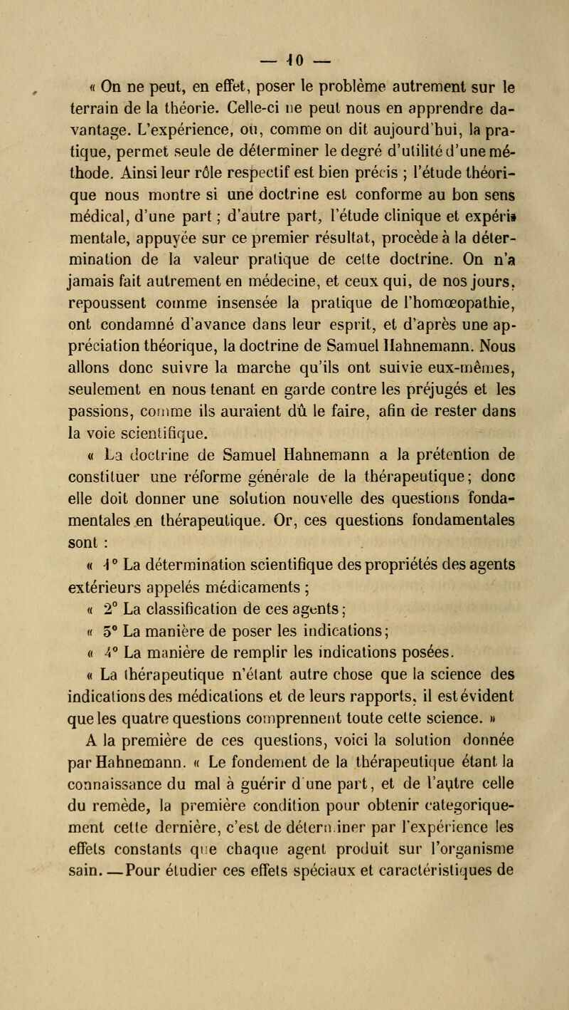 — ^0 — « On ne peut, en effet, poser le problème autrement sur le terrain de la théorie. Celle-ci ne peut nous en apprendre da- vantage. L'expérience, ou, comme on dit aujourd'hui, la pra- tique, permet seule de déterminer le degré d'ulilité d'une mé- thode. Ainsi leur rôle respectif est bien précis ; l'étude théori- que nous montre si une doctrine est conforme au bon sens médical, d'une part ; d'autre part, l'étude clinique et expéri» mentale, appuyée sur ce premier résultat, procède à la déter- mination de la valeur pratique de celte doctrine. On n'a jamais fait autrement en médecine, et ceux qui, de nos jours, repoussent comme insensée la pratique de l'homœopathie, ont condamné d'avance dans leur esprit, et d'après une ap- préciation théorique, la doctrine de Samuel llahnemann. Nous allons donc suivre la marche qu'ils ont suivie eux-mêmes, seulement en nous tenant en garde contre les préjugés et les passions, conmie ils auraient dû le faire, afin de rester dans la voie scientifique. « La doctrine de Samuel Hahnemann a la prétention de constituer une réforme générale de la thérapeutique; donc elle doit donner une solution nouvelle des questions fonda- mentales en thérapeutique. Or, ces questions fondamentales sont : « -i ** La détermination scientifique des propriétés des agents extérieurs appelés médicaments ; « 2° La classification de ces agents ; « 5 La manière de poser les indications; a A* La manière de remplir les indications posées. « La thérapeutique n'étant autre chose que la science des indications des médications et de leurs rapports, il est évident que les quatre questions comprennent toute cette science. » A la première de ces questions, voici la solution donnée par Hahnemann. « Le fondement de la thérapeutique étant la connaissance du mal à guérir d une part, et de l'autre celle du remède, la première condition pour obtenir catégorique- ment cette dernière, c'est de déteni.iner par rexpérience les effets constants que chaque agent produit sur l'organisme sain Pour étudier ces effets spéciaux et caractéristiques de