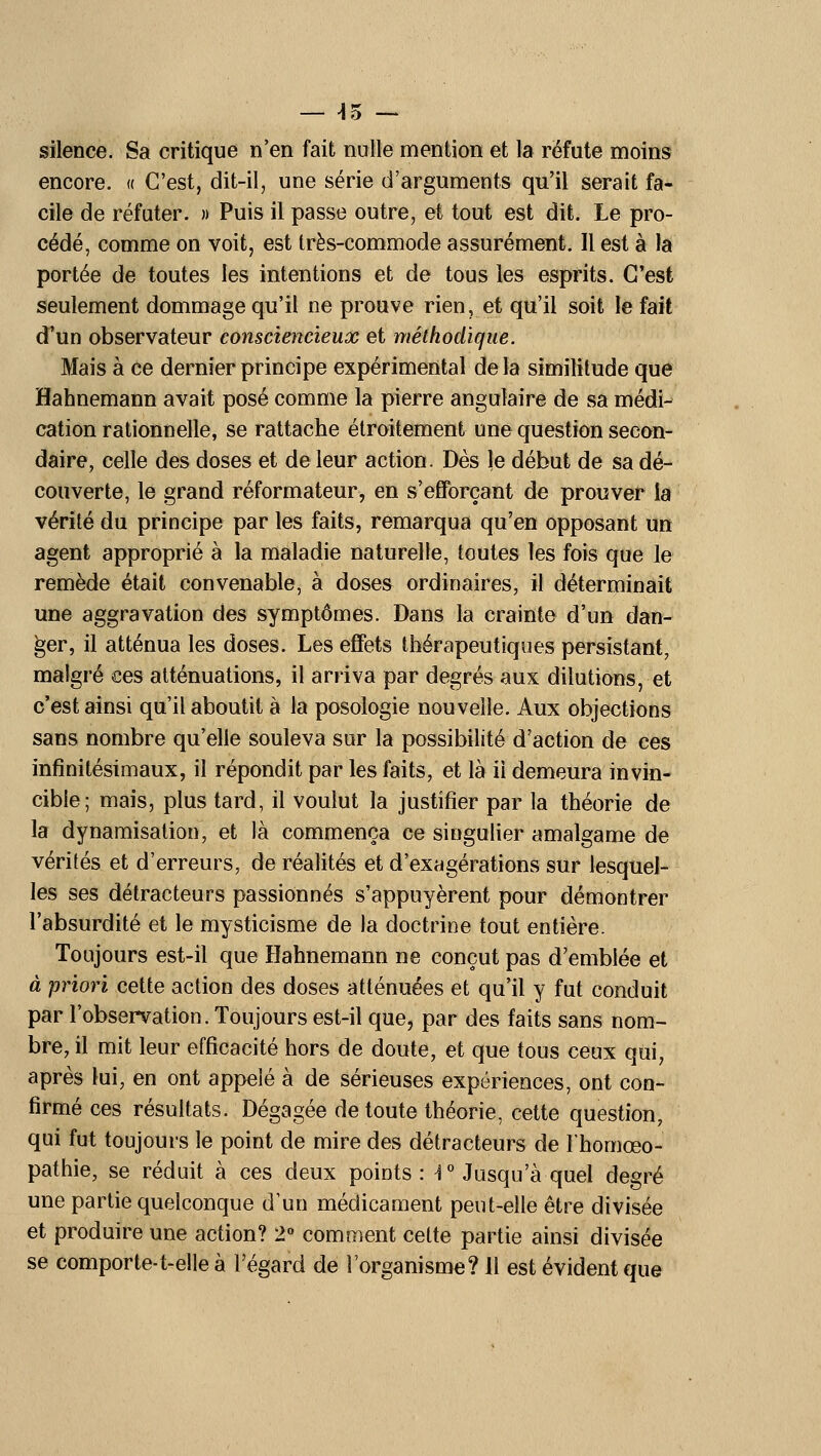 — ^5 — silence. Sa critique n'en fait nulle mention et la réfute moins encore. « C'est, dit-il, une série d'arguments qu'il serait fa- cile de réfuter. » Puis il passe outre, et tout est dit. Le pro- cédé, comme on voit, est très-commode assurément. Il est à la portée de toutes les intentions et de tous les esprits. C'est seulement dommage qu'il ne prouve rien, et qu'il soit le fait d'un observateur consciencieux et méthodique. Mais à ce dernier principe expérimental de la similitude que Hahnemann avait posé comme la pierre angulaire de sa médi- cation rationnelle, se rattache étroitement une question secon- daire, celle des doses et de leur action. Dès le début de sa dé- couverte, le grand réformateur, en s'efforçant de prouver la vérité du principe par les faits, remarqua qu'en opposant un agent approprié à la maladie naturelle, toutes les fois que le remède était convenable, à doses ordinaires, il déterminait une aggravation des symptômes. Dans la crainte d'un dan- ger, il atténua les doses. Les effets thérapeutiques persistant, malgré ces atténuations, il arriva par degrés aux dilutions, et c'est ainsi qu'il aboutit à la posologie nouvelle. Aux objections sans nombre qu'elle souleva sur la possibilité d'action de ces infinitésimaux, il répondit par les faits, et là il demeura invin- cible; mais, plus tard, il voulut la justifier par la théorie de la dynamisalion, et là commença ce singulier amalgame de vérités et d'erreurs, de réalités et d'exagérations sur lesquel- les ses détracteurs passionnés s'appuyèrent pour démontrer l'absurdité et le mysticisme de la doctrine tout entière. Toujours est-il que Hahnemann ne conçut pas d'emblée et à priori cette action des doses atténuées et qu'il y fut conduit par l'observation. Toujours est-il que, par des faits sans nom- bre, il mit leur efficacité hors de doute, et que tous ceux qui, après lui, en ont appelé à de sérieuses expériences, ont con- firmé ces résultats. Dégagée de toute théorie, cette question, qui fut toujours le point de mire des détracteurs de Ihomœo- pathie, se réduit à ces deux points: F Jusqu'à quel degré une partie quelconque d'un médicament peut-elle être divisée et produire une action? 2» comment cette partie ainsi divisée se comporte-t-elle à l'égard de l'organisme? 11 est évident que