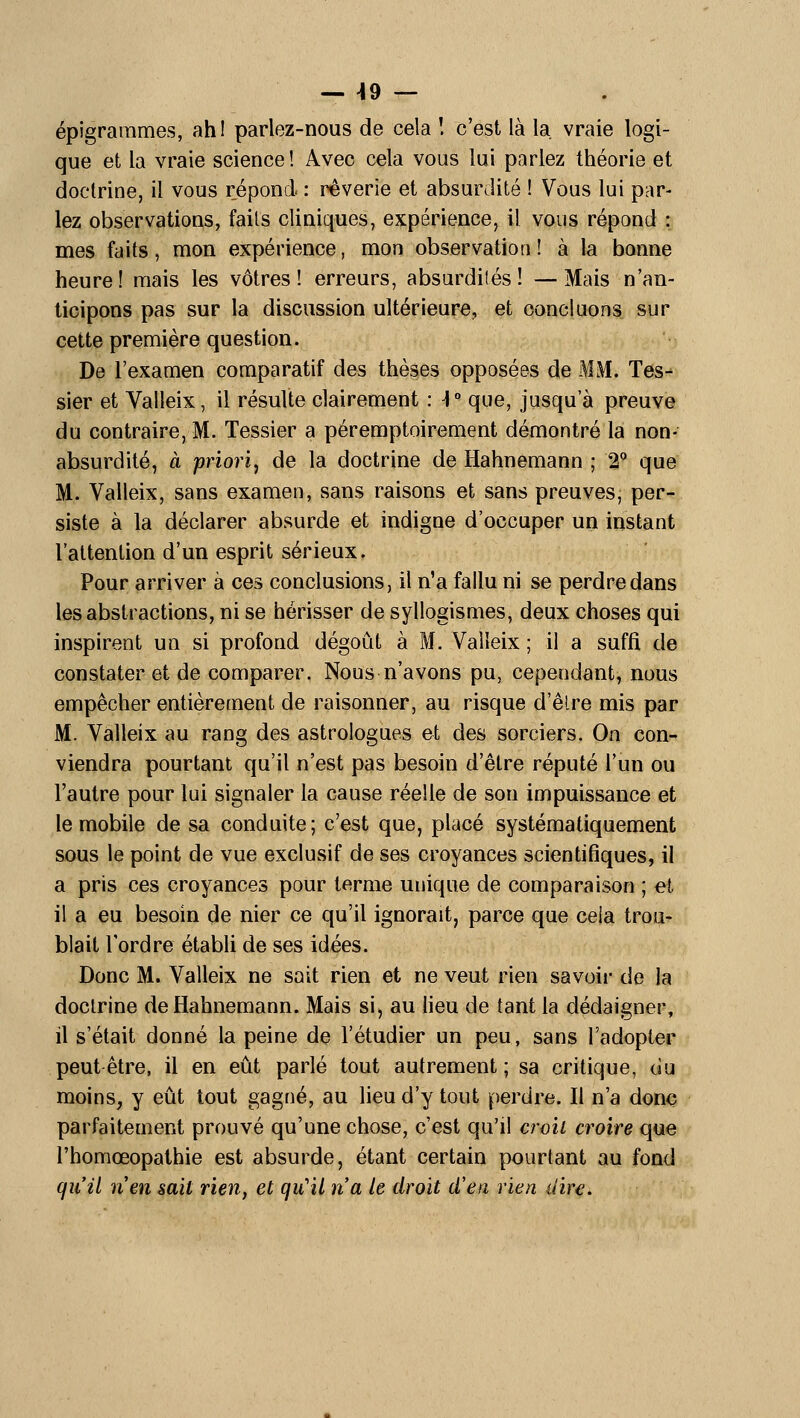 — 49 — . épîgrarames, ahl parlez-nous de cela ! c'est là la, vraie logi- que et la vraie science! Avec cela vous lui parlez théorie et doctrine, il vous répond : rêverie et absurdité ! Vous lui par- lez observations, fails cliniques, expérience, il vous répond : mes faits, mon expérience, mon observation! à la bonne heure! mais les vôtres! erreurs, absurdités! —Mais n'an- ticipons pas sur la discussion ultérieure, et concluons sur cette première question. De l'examen comparatif des thèses opposées de MM. Tes^ sier et Valleix, il résulte clairement : ]° que, jusqu'à preuve du contraire, M. Tessier a péremptoirement démontré la non- absurdité, à priori^ de la doctrine de Hahnemann ; 2° que M. Valleix, sans examen, sans raisons et sans preuvesj per- siste à la déclarer absurde et indigne d'occuper un instant l'attention d'un esprit sérieux. Pour arriver à ces conclusions, il n'a fallu ni se perdre dans les abstractions, ni se hérisser de syllogismes, deux choses qui inspirent un si profond dégoût à M. Valleix ; il a suffi de constater et de comparer. Nous n'avons pu, cependant, nous empêcher entièretnent de raisonner, au risque d'èlre mis par M. Valleix au rang des astrologues et des sorciers. On con- viendra pourtant qu'il n'est pas besoin d'être réputé l'un ou l'autre pour lui signaler la cause réelle de son impuissance et le mobile de sa conduite; c'est que, placé systématiquement sous le point de vue exclusif de ses croyances scientifiques, il a pris ces croyances pour terme unique de comparaison ; et il a eu besoin de nier ce qu'il ignorait, parce que cela trou- blait l'ordre étabU de ses idées. Donc M. Valleix ne sait rien et ne veut rien savoir de la doctrine de Hahnemann. Mais si, au heu de tant la dédaigner, il s'était donné la peine de l'étudier un peu, sans l'adopter peut être, il en eût parlé tout autrement; sa critique, du moins, y eût tout gagné, au lieu d'y tout perdre. Il n'a donc parfaitement prouvé qu'une chose, c'est qu'il crvîi croire que rhomœopathie est absurde, étant certain pourtant au fond qiiil nen sait rien, et qu'il n'a le droit d'en rien dire.