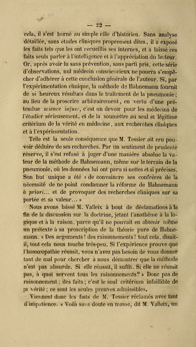 cela, il s'est borné au simple rôle d'historien. Sans analyse détaillée, sans études cliniques proprement dites, il a exposé les faits tels que les ont recueillis ses internes, et a laissé ces faits seuls parler à Tintelligence et à l'appréciation du lecteur. Or, après avoir lu sans prévention, sans parti pris, cette série d'observations, nul médecin consciencieux ne pourra s'empê- cher d'adhérer à cette conclusion générale de l'auteur. Si, par l'expérimentation clinique, la méthode de Habnemann fournit de si heureux résultais dans le traitement de la pneumonie; au lieu de la proscrire arbitrairement, en vertu d'une pré^ tendue science infuse, c'est un devoir pour les médecins de l'étudier sérieusement, et de la soumettre au seul et légitime critérium de la vérité en médecine, aux recherches cliniques et à l'expérimentation. Telle est la seule conséquence que M. Tessier ait cru pou- voir déduire de ses recherches. Par un sentiment de prudente réserve, il s'est refusé à juger d'une manière absolue la va- leur de la méthode de Hahnemann, même sur le terrain de la pneumonie, oii les données lui ont paru si nettes et si précises. Son but unique a été « de convaincre ses confrères de la nécessité de ne point condamner la réforme de Hahnemann à priori... et de provoquer des recherches cliniques sur sa portée et sa valeur... » Nous avons laissé M. Valleix à bout de déclamations à la fin de la discussion sur la doctrine, jetant l'anathème à la lo- gique et à la raison, parce qu'il ne pouvait en obtenir même un prétexte à sa proscription de la théorie pure de Hahne- mann. « Des arguments ! des raisonnements ! tout cela, disait- il, tout cela nous touche très-peu. Si l'expérience prouve que l'homœopathie réussit, vous n'avez pas besoin de vous donner tant de mal pour chercher à nous démontrer que la méthode n'est pas absurde. Si elle réussit, il suffit. Si elle ne réussit pas, à quoi servent tous les raisonnements? » Donc pas de raisonnement ; des faits; c'est le seul critérium infaillible de la vérité; ce sont les seules preuves admissibles. Viennent donc les faits de M. Tessier réclamés avec tant d'impatience. « Voilà sans doute en masse, dit M. Valleix, un