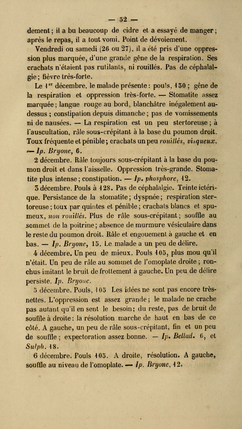 dément ; il a bu beaucoup de cidre et a essayé de manger ; après le repas, il a tout vomi. Point de dévoiement. Vendredi ou samedi (26 ou 27), il a été pris d'une oppres- sion plus marquée, d'une grande gêne de la respiration. Ses crachats n'étaient pas rutilants, ni rouilles. Pas de céphalal- gie; fièvre très-forte. Le I  décembre, le malade présente : pouls, ^ 30 ; gêne de la respiration et oppression très-forte. — Stomatite assez marquée; langue rouge au bord, blanchâtre inégalement au- dessus ; constipation depuis dimanche; pas de vomissements ni de nausées. — La respiration est un peu stertoreuse ; à Tauscultation, râle sous-crépitant à la base du poumon droit. Toux fréquente et pénible; crachats un peu rouilles ^ vhqueux. ''^Ip. Bryone, 6. 2 décembre. Râle toujours sous-crépitant à la base du pou- mon droit et dans l'aisselle. Oppression très-grande. Stoma- tite plus intense ; constipation. — ïj), phosphore. 42. 3 décembre. Pouls à -128. Pas de céphalalgie. Teinte ictéri- que. Persistance de la stomatite; dyspnée; respiration ster- toreuse ; toux par quintes et pénible ; crachats blancs et spu- meux, non rouilles. Plus de râle sous-crépitant ; souffle au sommet de la poitrine; absence de murmure vésiculaire dans le reste du poumon droit. Râle et engouement à gauche et en bas. — Ip. Brifone, 15. Le malade a un peu de délire. 4 décembre. Un peu de mieux. Pouls 4 05, plus mou qu'il n'était. Un peu de râle au sommet de l'omoplate droite ; ron- chus imitant le bruit de frottement à gauche. Un peu de délire persiste. //;. Bryouc. 5 décembre. Pouls, 105 Les idées ne sont pas encore très- nettes. L'oppression est assez grande j le malade ne crache pas autant qu'il en sent le besoin; du reste, pas de bruit de souffle à droite : la résolution marche de haut en bas de ce côté. A gauche, un peu de râle sous-crépitant, fin et un peu de souffle ; expectoration assez bonne. — Ip» Bellad, C, et Sulph. 4 8. 6 décembre. Pouls -105. A droite, résolution. A gauche, souffle au niveau de l'omoplate. — Ip. Bryone, 4 2.