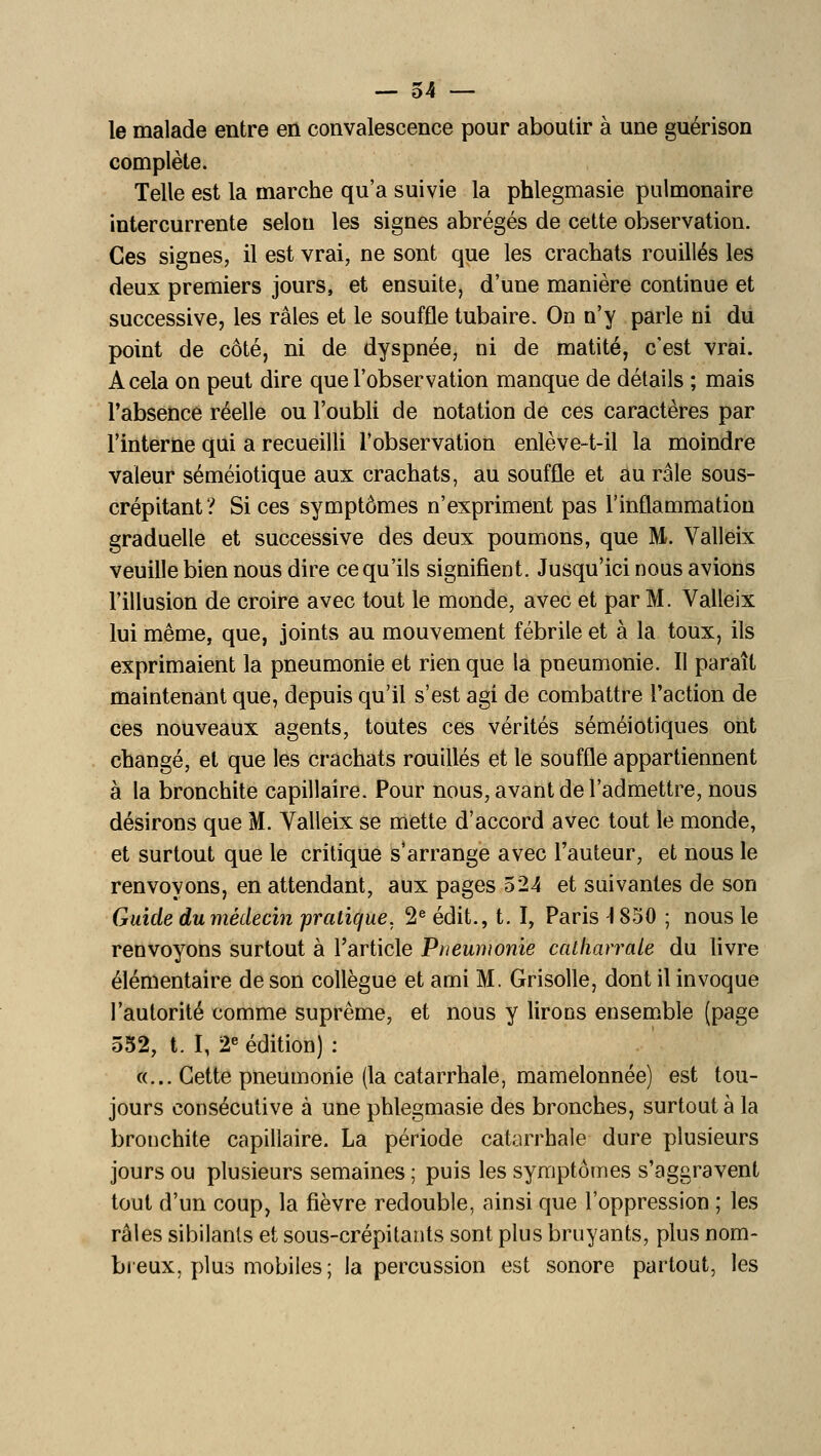 le malade entre en convalescence pour aboutir à une guérison complète. Telle est la marche qu'a suivie la phlegmasie pulmonaire intercurrente selon les signes abrégés de cette observation. Ces signes, il est vrai, ne sont que les crachats rouilles les deux premiers jours, et ensuite, d'une manière continue et successive, les râles et le souffle tubaire. On n'y parle ni du point de côté, ni de dyspnée, ni de matité, c'est vrai. A cela on peut dire que l'observation manque de détails ; mais l'absence réelle ou l'oubli de notation de ces caractères par l'interne qui a recueilli l'observation enlève-t-il la moindre valeur séméiotique aux crachats, au souffle et au râle sous- crépitant ? Si ces symptômes n'expriment pas l'inflammation graduelle et successive des deux poumons, que M. Valleix veuille bien nous dire ce qu'ils signifient. Jusqu'ici nous avions l'illusion de croire avec tout le monde, avec et par M. Valleix lui même, que, joints au mouvement fébrile et à la toux, ils exprimaient la pneumonie et rien que la pneumonie. Il paraît maintenant que, depuis qu'il s'est agi de combattre l'action de ces nouveaux agents, toutes ces vérités séméiotiques ont changé, et que les crachats rouilles et le souffle appartiennent à la bronchite capillaire. Pour nous, avant de l'admettre, nous désirons que M. Valleix se miette d'accord avec tout le monde, et surtout que le critique s'arrange avec l'auteur, et nous le renvoyons, en attendant, aux pages 524 et suivantes de son Guide du médecin pratique. 2® édit., t. I, Paris 1850 ; nous le renvoyons surtout à l'article Pneumonie catfiarrale du livre élémentaire de son collègue et ami M. Grisolle, dont il invoque l'autorité comme suprême, et nous y lirons ensem.ble (page 552, t. I, 2« édition) : «... Cette pneumonie (la catarrhale, mamelonnée) est tou- jours consécutive à une phlegmasie des bronches, surtout à la bronchite capillaire. La période catarrhale dure plusieurs jours ou plusieurs semaines ; puis les symptômes s'aggravent tout d'un coup, la fièvre redouble, ainsi que l'oppression ; les râles sibilants et sous-crépitants sont plus bruyants, plus nom- breux, plus mobiles; la percussion est sonore partout, les