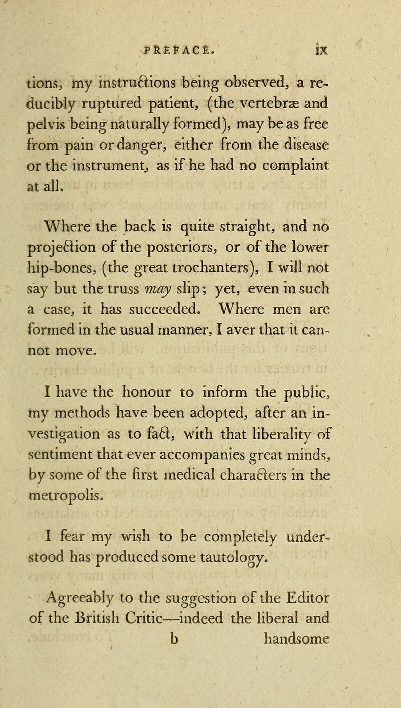 tions, my instruftions being observed, a re- ducibly ruptured patient, (the vertebrae and pelvis being naturally formed), may be as free from pain or danger, either from the disease or the instrumentj as if he had no complaint at all. Where the back is quite straight, and no projeftion of the posteriors, or of the lower hip-bones, (the great trochanters), I will not say but the truss may slip; yet, even in such a case, it has succeeded. Where men are formed in the usual manner, I aver that it can- not move. I have the honour to inform the public, my methods have been adopted, after an in- vestigation as to fa6l, with that liberality of sentiment that ever accompanies great minds, by some of the first medical charafters in the metropolis. I fear my wish to be completely under- stood has produced some tautology. Agreeably to the suggestion of the Editor of the British Critic—indeed the liberal and b handsome