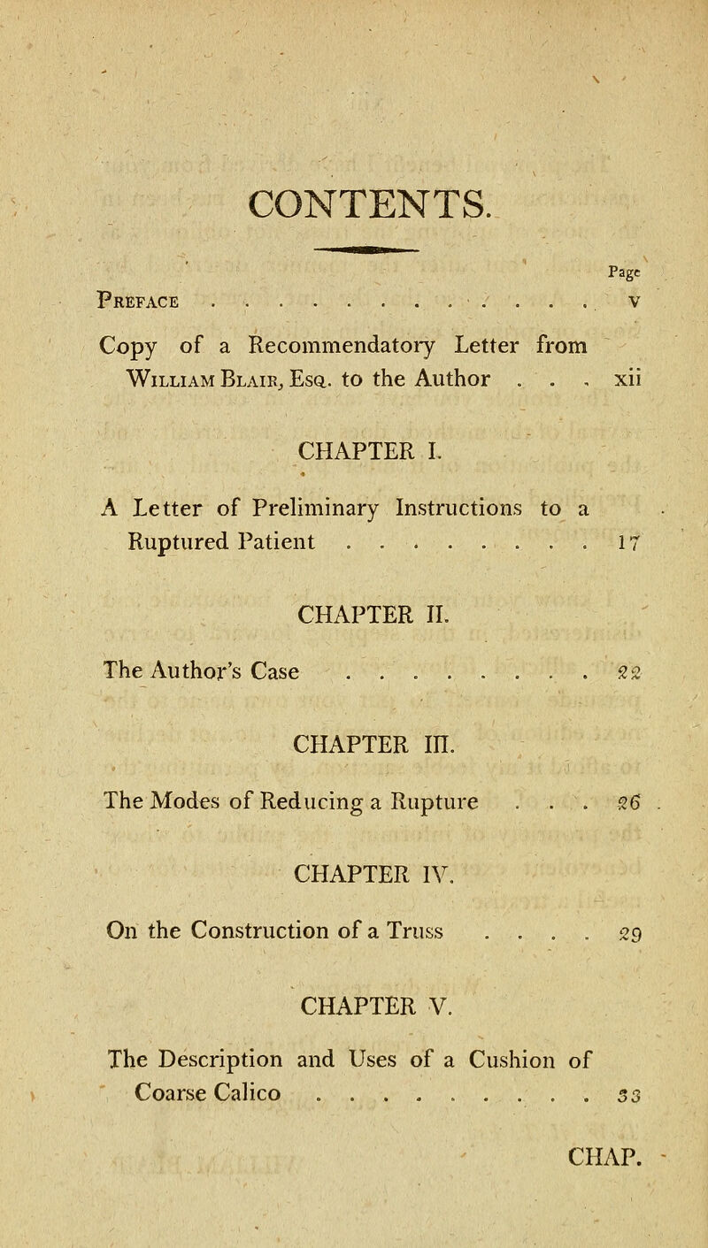 CONTENTS. Page Preface v Copy of a Recommendatory Letter from William Blair, Esq.. to the Author . . , xii CHAPTER I. A Letter of Preliminary Instructions to a Ruptured Patient . 17 CHAPTER II. The Author's Case 22 CHAPTER m. The Modes of Reducing a Rupture . . . s6 CHAPTER IV. On the Construction of a Truss .... 29 CHAPTER V. The Description and Uses of a Cushion of > Coarse Calico 53 CHAP.