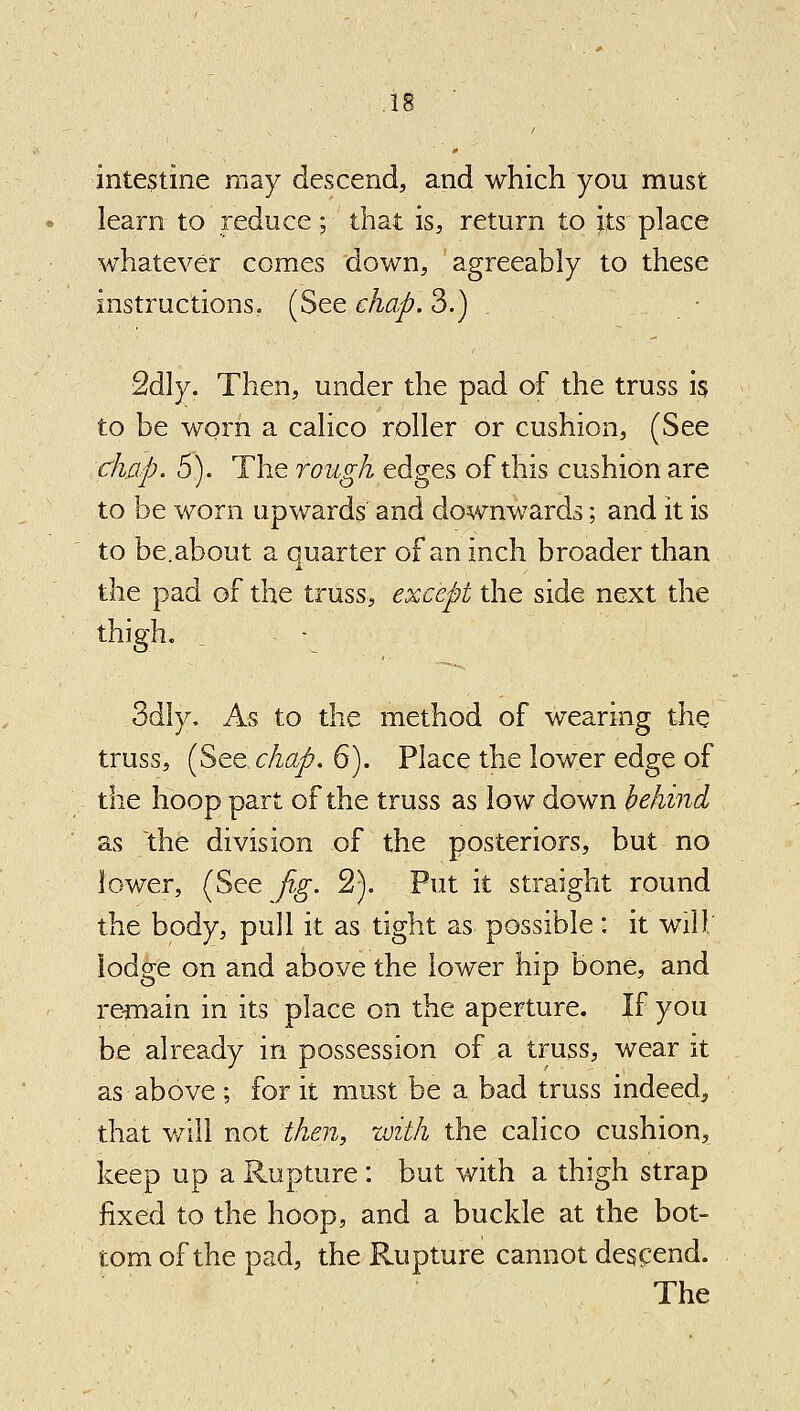 intestine may descend, and which you must learn to reduce; that is, return to its place whatever comes down, agreeably to these instructions. (See chap. 3.) ■ 2dly. Then, under the pad of the truss is to be worn a calico roller or cushion, (See chap. 5). The rough edges of this cushion are to be worn upwards and downwards; and it is to be.about a quarter of an inch broader than the pad of the truss, except the side next the thigh. ^ As to the method of wearing the truss, (See chap. 6). Place the lower edge of the hoop part of the truss as low down hchind as the division of the posteriors, but no lower, (See jig. 2). Put it straight round the body, pull it as tight as possible: it will; lodge on and above the lower hip bone, and re^nain in its place on the aperture. If you be already in possession of a truss, wear it as above ; for it must be a bad truss indeed, that will not then, with the calico cushion, keep up a Rupture : but with a thigh strap fixed to the hoop, and a buckle at the bot- tom of the pad, the Rupture cannot descend.