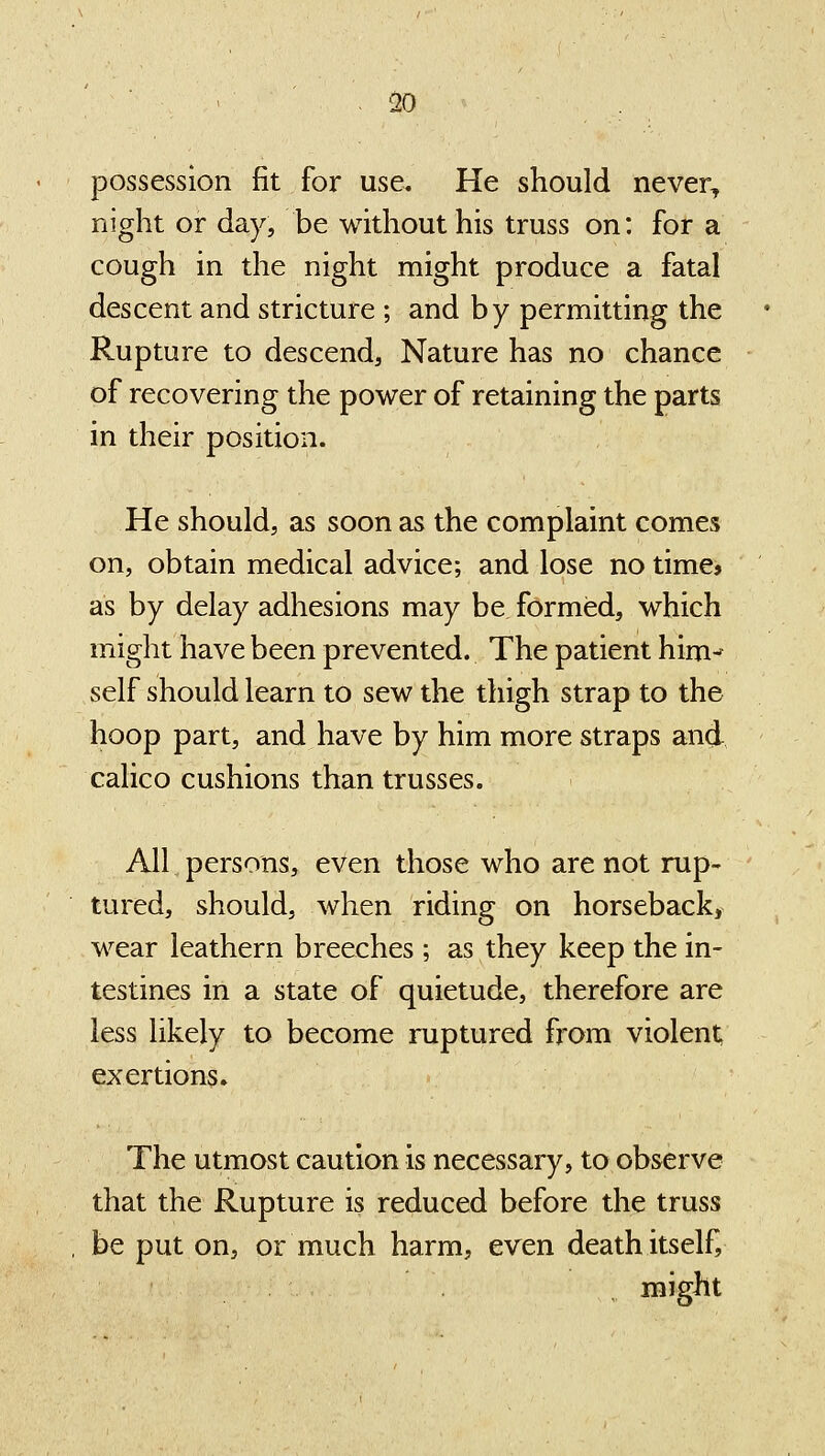 50 possession fit for use. He should never^ night or day, be without his truss on: for a cough in the night might produce a fatal descent and stricture ; and by permitting the Rupture to descend, Nature has no chance of recovering the power of retaining the parts in their position. He should, as soon as the complaint comes on, obtain medical advice; and lose no time* as by delay adhesions may be formed, which might have been prevented. The patient him- self should learn to sew the thigh strap to the hoop part, and have by him more straps and calico cushions than trusses. All persons, even those who are not rup- tured, should, when riding on horseback, wear leathern breeches; as they keep the in- testines in a state of quietude, therefore are less likely to become ruptured from violent, exertions. The utmost caution is necessary, to observe that the Rupture is reduced before the truss be put on, or much harm, even death itself, might