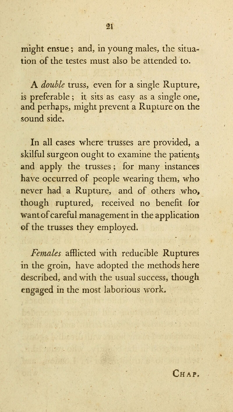 might ensue; and, in young males, the situa- tion of the testes must also be attended to. A double truss, even for a single Rupture, is preferable ; it sits as easy as a single one, and perhg.ps, might prevent a Rupture on the sound side. In all cases where trusses are provided, a skilful surgeon ought to examine the patients and apply the trusses; for many instances have occurred of people wearing them, who never had a Rupture, and of others who> though ruptured, received no benefit for want of careful management in the application of the trusses they employed. Females afflicted with reducible Ruptures in the groin, have adopted the methods here described, and with the usual success, though engaged in the most laborious work. Chap.