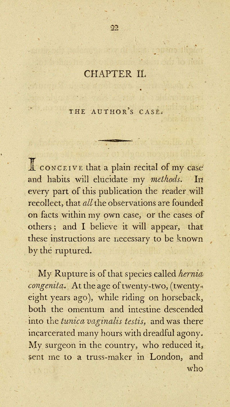 CHAPTER IL THE AUTHOR S CASE. CONCEIVE that a plain recital of my case' and habits will elucidate my methods. Irt every part of this publication the reader will recollect, that all the observations are founded on facts within my own case, or the cases of others; and I believe it will appear, that these instructions are necessary to be known by the ruptured. My Rupture is of that species called hernia congenita. At the age of twenty-two, (twenty-^ eight years ago), while riding on horsebackj both the omentum and intestine descended into the tunica vaginalis testisi and was there incarcerated many hours with dreadful agony. My surgeon in the country, who reduced it^ $ent me to a truss-maker in London, and who